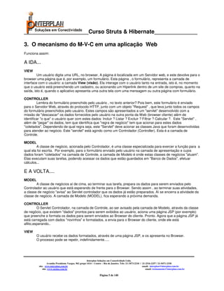 _____________________Curso Struts & Hibernate______________

3. O mecanismo do M-V-C em uma aplicação Web
Funciona assim:

A IDA...
VIEW
         Um usuário digita uma URL, no browser. A página é localizada em um Servidor web, e este devolve para o
browser uma página que é, por exemplo, um formulário. Esta página , o formulário, representa a camada de
interface com o usuário: a camada View (visão). Ela interage com o usuário tanto na entrada, isto é, no momento
que o usuário está preenchendo um cadastro, ou acionando um Hiperlink dentro de um site de compras, quanto na
saída, isto é, quando o aplicativo apresenta uma outra tela com uma mensagem ou outra página com formulário.

CONTROLLER
         Lembra do formulário preenchido pelo usuário , no texto anterior? Pois bem, este formulário é enviado
para o Servidor Web, através do protocolo HTTP, junto com um objeto "Request" , que leva junto todos os campos
do formulário preenchidos pelo usuário. Estes campos são apresentados a um "servlet" desenvolvido com a
missão de "descascar" os dados fornecidos pelo usuário na outra ponta da Web (browser cliente) além de
identificar "o que" o usuário quer com estes dados: Incluir ? Listar ? Excluir ? Filtrar ? Calcular ?. Este "Servlet" ,
além de "pegar" os dados, tem que identifica que "regra de negócio" tem que acionar para estes dados
"coletados". Dependendo de qual regra seja, este "Servlet" deve acionar as classes Java que foram desenvolvidas
para atender ao negócio. Este "servlet" está agindo como um Controlador (Controller). Esta é a camada de
Controle.

MODEL
        A classe de negócio, acionada pelo Controlador, é uma classe especializada para exercer a função para a
qual ela foi escrita. Por exemplo, para o formulário enviado pelo usuário na camada de apresentação e cujos
dados foram "coletados" na camada de Controle, a camada de Modelo é onde estas classes de negócios "atuam".
Elas executam suas tarefas, podendo acessar os dados que estão guardados em "Banco de Dados", efetuar
cálculos...

E A VOLTA....
MODEL
        A classe de negócios aí de cima, ao terminar sua tarefa, prepara os dados para serem enviados pelo
Controlador ao usuário que está esperando de frente para o Browser. Sendo assim , ao terminar suas atividades,
a classe de negócio "avisa" ao Servlet controlador que os dados já estão preparados. Aí se encerra a atividade da
classe de negócio. A camada de Modelo (MODEL), fica esperando a próxima demanda.

CONTROLLER
         O Servlet Controlador, na camada de Controle, ao ser avisado pela camada de Modelo, através da classe
de negócio, que existem "dados" prontos para serem exibidos ao usuário, aciona uma página JSP (por exemplo)
que preenche e formata os dados para serem enviados ao Browser do cliente. Pronto. Agora que a página JSP já
está carregada com dados "novinhos" e formatados, a envia para o Browser do cliente, onde ele está
aflito,esperando..

VIEW
        O usuário recebe os dados formatados, através de uma página JSP, e os apresenta no Browser.
        O processo pode se repetir, indefinidamente.....




                                                        Interplan Soluções em Conectividade Ltda.
                   Avenida Presidente Vargas, 962 grupo 1414 – Centro – Rio de Janeiro. Tels: 21-3473-2210 / 21-2516-2257 / 21-9471-2330
          site: www.interplan.com.br                                                                         email: interplan@interplan.com.br
              site: www.ensina.com.br                                                                           email: treinamento@interplan.com.br

                                                                   Página 5 de 140
 