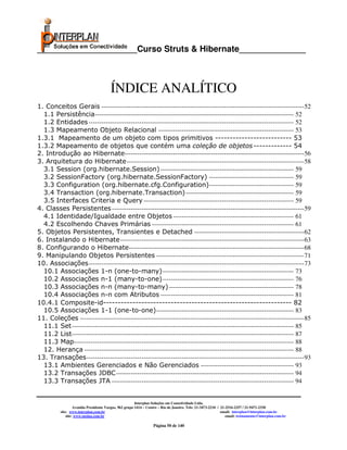_____________________Curso Struts & Hibernate______________



                                        ÍNDICE ANALÍTICO
1. Conceitos Gerais ------------------------------------------------------------------------------------------------52
  1.1 Persistência ---------------------------------------------------------------------------------------------- 52
  1.2 Entidades ------------------------------------------------------------------------------------------------- 52
  1.3 Mapeamento Objeto Relacional ---------------------------------------------------------------- 53
1.3.1 Mapeamento de um objeto com tipos primitivos -------------------------- 53
1.3.2 Mapeamento de objetos que contém uma coleção de objetos ------------- 54
2. Introdução ao Hibernate-------------------------------------------------------------------------------------56
3. Arquitetura do Hibernate ------------------------------------------------------------------------------------58
  3.1 Session (org.hibernate.Session) --------------------------------------------------------------- 59
  3.2 SessionFactory (org.hibernate.SessionFactory) ---------------------------------------- 59
  3.3 Configuration (org.hibernate.cfg.Configuration) ---------------------------------------- 59
  3.4 Transaction (org.hibernate.Transaction) --------------------------------------------------- 59
  3.5 Interfaces Criteria e Query ----------------------------------------------------------------------- 59
4. Classes Persistentes -------------------------------------------------------------------------------------------59
  4.1 Identidade/Igualdade entre Objetos --------------------------------------------------------- 61
  4.2 Escolhendo Chaves Primárias ------------------------------------------------------------------- 61
5. Objetos Persistentes, Transientes e Detached ----------------------------------------------------62
6. Instalando o Hibernate ---------------------------------------------------------------------------------------63
8. Configurando o Hibernate-----------------------------------------------------------------------------------68
9. Manipulando Objetos Persistentes ----------------------------------------------------------------------71
10. Associações ------------------------------------------------------------------------------------------------------73
  10.1 Associações 1-n (one-to-many) -------------------------------------------------------------- 73
  10.2 Associações n-1 (many-to-one) -------------------------------------------------------------- 76
  10.3 Associações n-n (many-to-many) ----------------------------------------------------------- 78
  10.4 Associações n-n com Atributos --------------------------------------------------------------- 81
10.4.1 Composite-id---------------------------------------------------------------- 82
  10.5 Associações 1-1 (one-to-one) ----------------------------------------------------------------- 83
11. Coleções ----------------------------------------------------------------------------------------------------------85
  11.1 Set --------------------------------------------------------------------------------------------------------- 85
  11.2 List--------------------------------------------------------------------------------------------------------- 87
  11.3 Map-------------------------------------------------------------------------------------------------------- 88
  12. Herança --------------------------------------------------------------------------------------------------- 88
13. Transações -------------------------------------------------------------------------------------------------------93
  13.1 Ambientes Gerenciados e Não Gerenciados -------------------------------------------- 93
  13.2 Transações JDBC ------------------------------------------------------------------------------------ 94
  13.3 Transações JTA -------------------------------------------------------------------------------------- 94


                                                        Interplan Soluções em Conectividade Ltda.
                   Avenida Presidente Vargas, 962 grupo 1414 – Centro – Rio de Janeiro. Tels: 21-3473-2210 / 21-2516-2257 / 21-9471-2330
          site: www.interplan.com.br                                                                         email: interplan@interplan.com.br
              site: www.ensina.com.br                                                                           email: treinamento@interplan.com.br

                                                                  Página 50 de 140
 