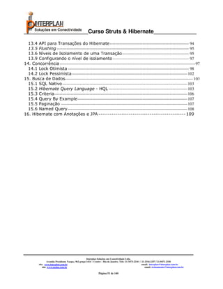 _____________________Curso Struts & Hibernate______________

  13.4 API para Transações do Hibernate ---------------------------------------------------------- 94
  13.5 Flushing ------------------------------------------------------------------------------------------------- 95
  13.6 Níveis de Isolamento de uma Transação ------------------------------------------------- 95
  13.9 Configurando o nível de isolamento -------------------------------------------------------- 97
14. Concorrência ----------------------------------------------------------------------------------------------------97
  14.1 Lock Otimista ----------------------------------------------------------------------------------------- 98
  14.2 Lock Pessimista ------------------------------------------------------------------------------------- 102
15. Busca de Dados---------------------------------------------------------------------------------------------- 103
  15.1 SQL Nativo -------------------------------------------------------------------------------------------- 103
  15.2 Hibernate Query Language - HQL ---------------------------------------------------------- 103
  15.3 Criteria -------------------------------------------------------------------------------------------------- 106
  15.4 Query By Example --------------------------------------------------------------------------------- 107
  15.5 Paginação --------------------------------------------------------------------------------------------- 107
  15.6 Named Query ---------------------------------------------------------------------------------------- 108
16. Hibernate com Anotações e JPA ---------------------------------------------- 109




                                                        Interplan Soluções em Conectividade Ltda.
                   Avenida Presidente Vargas, 962 grupo 1414 – Centro – Rio de Janeiro. Tels: 21-3473-2210 / 21-2516-2257 / 21-9471-2330
          site: www.interplan.com.br                                                                         email: interplan@interplan.com.br
              site: www.ensina.com.br                                                                           email: treinamento@interplan.com.br

                                                                  Página 51 de 140
 