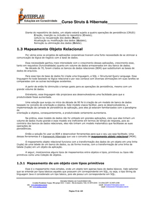 _____________________Curso Struts & Hibernate______________

       Diante do repositório de dados, um objeto estará sujeito a quatro operações de persistência (CRUD):
               Criação, inserção ou inclusão no repositório (Create);
               Leitura ou recuperação dos dados (Read);
               Atualização ou modificação dos dados (Update);
               Remoção ou eliminação dos dados (Delete).

1.3 Mapeamento Objeto Relacional
       Por vários anos os projetos de aplicações corporativas tiveram uma forte necessidade de se otimizar a
comunicação da lógica de negócio com a base de dados.

       Essa necessidade ganhou mais intensidade com o crescimento dessas aplicações, crescimento esse,
tanto em requisitos (funcionalidade) quanto em volume de dados armazenados em seu banco de dados.
       Na década de 70, foram criados os bancos de dados relacionais (BDR) que substituíram as bases de
dados de arquivos.

        Para esse tipo de base de dados foi criada uma linguagem, a SQL = Structured Query Language. Essa
linguagem foi toda baseada na lógica relacional e por isso contava com diversas otimizações em suas tarefas se
comparadas com as outras tecnologias existentes.

       A partir de então foi diminuído o tempo gasto para as operações de persistência, mesmo com um
grande volume de dados.

        Entretanto, essa linguagem não propiciava aos desenvolvedores uma facilidade para que a
produtividade fosse aumentada.

        Uma solução que surgiu no início da década de 90 foi à criação de um modelo de banco de dados
baseado no conceito de orientação a objetos. Este modelo visava facilitar, para os desenvolvedores, a
implementação da camada de persistência da aplicação, pois eles já estavam familiarizados com o paradigma
de
orientação a objetos, consequentemente, a produtividade certamente aumentaria.

        Na prática, esse modelo de dados não foi utilizado em grandes aplicações, visto que elas tinham um
volume de dados muito grande e esse modelo era ineficiente em termos de tempo de resposta, pois ao
contrário dos bancos de dados relacionais, eles não tinham um modelo matemático que facilitasse as suas
operações de
persistências.

        Então a solução foi usar os BDR e desenvolver ferramentas para que o seu uso seja facilitado. Uma
dessas ferramentas é o framework Hibernate que usa o conceito de mapeamento objeto relacional (MOR).

        O mapeamento objeto relacional funciona com a transformação dos dados de um objeto em uma linha
(tupla) de uma tabela de um banco de dados, ou de forma inversa, com a transformação de uma linha da
tabela (tupla) em um objeto da aplicação.

        A seguir, mostraremos alguns tipos de mapeamentos entre objetos e tipos, primitivos ou tipos não
primitivos como uma Coleção de objetos.


1.3.1 Mapeamento de um objeto com tipos primitivos
        Esse é o mapeamento mais simples, onde um objeto tem apenas tipos de dados básicos. Vale salientar
que se entende por tipos básicos aqueles que possuem um correspondente em SQL, ou seja, o tipo String da
linguagem Java é considerado um tipo básico, pois ele possui um correspondente em SQL.


                                                       Interplan Soluções em Conectividade Ltda.
                  Avenida Presidente Vargas, 962 grupo 1414 – Centro – Rio de Janeiro. Tels: 21-3473-2210 / 21-2516-2257 / 21-9471-2330
         site: www.interplan.com.br                                                                         email: interplan@interplan.com.br
             site: www.ensina.com.br                                                                           email: treinamento@interplan.com.br

                                                                 Página 53 de 140
 
