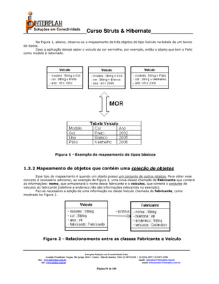_____________________Curso Struts & Hibernate______________
       Na Figura 1, abaixo, observa-se o mapeamento de três objetos do tipo Veículo na tabela de um banco
de dados.
       Caso a aplicação deseje saber o veículo da cor vermelha, por exemplo, então o objeto que tem o Palio
como modelo é retornado.




1.3.2 Mapeamento de objetos que contém uma coleção de objetos
        Esse tipo de mapeamento é quando um objeto possui um conjunto de outros objetos. Para obter esse
conceito é necessário adicionar, ao exemplo da Figura 1, uma nova classe chamada de Fabricante que conterá
as informações: nome, que armazenará o nome desse fabricante e o veiculos, que conterá o conjunto de
veículos do fabricante (telefone e endereco não são informações relevantes no exemplo).
        Faz-se necessário a adição de uma informação na classe Veiculo chamada de fabricante, como
mostrado na Figura 2.




                                                       Interplan Soluções em Conectividade Ltda.
                  Avenida Presidente Vargas, 962 grupo 1414 – Centro – Rio de Janeiro. Tels: 21-3473-2210 / 21-2516-2257 / 21-9471-2330
         site: www.interplan.com.br                                                                         email: interplan@interplan.com.br
             site: www.ensina.com.br                                                                           email: treinamento@interplan.com.br

                                                                 Página 54 de 140
 