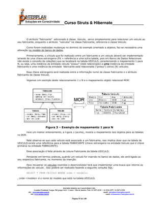 _____________________Curso Struts & Hibernate______________



        O atributo "fabricante" adicionado à classe Veiculo, serve simplesmente para relacionar um veículo ao
seu fabricante, enquanto o atributo "veiculos" na classe Fabricante, referencia a classe Veiculo.

        Como foram realizadas mudanças no domínio do exemplo orientado a objetos, faz-se necessária uma
alteração no modelo do banco de dados.

        Primeiramente, o vínculo que foi realizado entre um fabricante e um veículo deverá ser implementado
através de uma chave estrangeira (FK = referência a uma outra tabela, pois em Banco de Dados Relacionais
não existe o conceito de coleções) que se localizará na tabela VEICULO, caracterizando o mapeamento 1 para
N, ou seja, uma instância da entidade veículo "possui" (está relacionado) a uma instância da entidade
fabricante e uma instância da entidade fabricante está relacionada ("possui") vários (N) veículos.

        Essa chave estrangeira será realizada entre a informação nome da classe Fabricante e o atributo
fabricante da classe Veiculo.

       Vejamos um exemplo deste relacionamento 1 x N e o mapeamento objeto relacional MOR:




       Para um melhor entendimento, a Figura 3 (acima), mostra o mapeamento dos objetos para as tabelas
no BDR.

        Nele observa-se que cada veículo está associado a um fabricante, isso implica dizer que na tabela de
VEICULO existe uma referência para a tabela FABRICANTE (chave estrangeira na entidade Veículo que é chave
primária na entidade FABRICANTE).

       Essa associação é feita através da coluna Fabricante da tabela VEICULO.

        Pensando em termos práticos, quando um veículo for inserido no banco de dados, ele será ligado ao
seu respectivo fabricante, no momento da inserção.

       Para recuperar os veículos inseridos o desenvolvedor terá que implementar uma busca que retorne as
informações do veículo . Isso poderá ser realizado fazendo a seguinte consulta SQL:

       SELECT * FROM VEICULO WHERE nome = <modelo>

, onde <modelo> é o nome do modelo que está na tabela VEICULO.



                                                       Interplan Soluções em Conectividade Ltda.
                  Avenida Presidente Vargas, 962 grupo 1414 – Centro – Rio de Janeiro. Tels: 21-3473-2210 / 21-2516-2257 / 21-9471-2330
         site: www.interplan.com.br                                                                         email: interplan@interplan.com.br
             site: www.ensina.com.br                                                                           email: treinamento@interplan.com.br

                                                                 Página 55 de 140
 