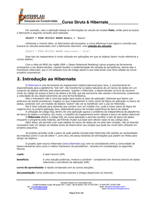 _____________________Curso Struts & Hibernate______________
        Por exemplo, caso a aplicação deseje as informações do veículo do modelo Palio, então para se buscar
o fabricante a seguinte consulta será realizada:

         SELECT * FROM VEICULO WHERE Modelo = 'Palio'

       Utilizando a mesma idéia, os fabricantes são buscados; a única diferença é que agora a consulta que
buscará os veículos associados com o fabricante retornará uma coleção de veículos

         SELECT * FROM VEICULO WHERE fabricante = 'Fiat'

        Esse tipo de mapeamento é muito utilizado em aplicações em que os objetos fazem muita referência a
outros objetos.

        Com a idéia do MOR (do inglês ORM = Object Relational Modeling) vários projetos de ferramenta
começaram a ser desenvolvidas, visando facilitar a implementação da camada de persistência, dentre elas o
framework Hibernate, que é um software livre de código aberto e que está tendo uma forte adesão de novos
projetos corporativos.


2. Introdução ao Hibernate
        O Hibernate é uma ferramenta de mapeamento objeto/relacional para Java, e recentemente foi
disponibilizada para a plataforma "dot net". Ela transforma os dados tabulares de um banco de dados em um
conjunto de objetos definido pelo desenvolvedor. Usando o Hibernate, o desenvolvedor se livra de escrever
muito do código de acesso a banco de dados e de SQL que ele escreveria não usando a ferramenta, acelerando
a velocidade do seu desenvolvimento de uma forma fantástica.
        Mas o framework não é uma boa opção para todos os tipos de aplicação. Sistemas que fazem uso
extensivo de stored procedures, triggers ou que implementam a maior parte da lógica da aplicação no banco de
dados, contando com um modelo de objetos “pobre” não vai se beneficiar com o uso do Hibernate.
        Ele é mais indicado para sistemas que contam com um modelo rico, onde a maior parte da lógica de
negócios fica na própria aplicação Java, dependendo pouco de funções específicas do banco de dados.
        A utilização de código SQL dentro de uma aplicação agrava o problema da independência de plataforma
de banco de dados e complica, em muito, o trabalho de mapeamento entre classes e banco de dados relacional.
        O Hibernate abstrai o código SQL da nossa aplicação e permite escolher o tipo de banco de dados
enquanto o programa está rodando, permitindo mudar sua base sem alterar nada no seu código Java.
        Além disso, ele permite criar suas tabelas do banco de dados de um jeito bem simples, não se fazendo
necessário todo um design de tabelas antes de desenvolver seu projeto que pode ser muito bem utilizado em
projetos pequenos.

         Já projetos grandes onde o plano de ação padrão tomado pelo Hibernate não satisfaz as necessidades
da empresa (como o uso de select *, joins etc), ele possui dezenas de otimizações que podem ser feitas para
atingir tal objetivo.

         O projeto open-source Hibernate (www.hibernate.org) vem se consolidando entre a comunidade de
desenvolvedores Java como o melhor framework de persistência - levando em consideração os seguintes
fatores:

custo:                        é open-source LGPL.

benefício:                    é uma solução poderosa, madura e portável - compatível com diversos bancos de dados
                              relacionais e servidores de aplicação J2EE;

curva de aprendizado: é rápida comparada com as outras soluções;

documentação: livros publicados e diversos tutoriais e artigos disponíveis na internet;



                                                        Interplan Soluções em Conectividade Ltda.
                   Avenida Presidente Vargas, 962 grupo 1414 – Centro – Rio de Janeiro. Tels: 21-3473-2210 / 21-2516-2257 / 21-9471-2330
          site: www.interplan.com.br                                                                         email: interplan@interplan.com.br
              site: www.ensina.com.br                                                                           email: treinamento@interplan.com.br

                                                                  Página 56 de 140
 