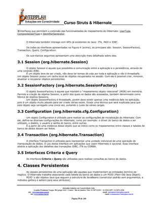 _____________________Curso Struts & Hibernate______________
 Interfaces que permitem a extensão das funcionalidades de mapeamento do Hibernate: UserType,
CompositeUserType e IdentifierGenerator.


       O Hibernate também interage com APIs já existentes do Java: JTA, JNDI e JDBC.

       De todas as interfaces apresentadas na Figura 4 (acima), as principais são: Session, SessionFactory,
Transaction, Query, Configuration.

       Os sub-tópicos seguintes apresentam uma descrição mais detalhada sobre elas.

3.1 Session (org.hibernate.Session)
        O objeto Session é aquele que possibilita a comunicação entre a aplicação e a persistência, através de
uma conexão JDBC.
        É um objeto leve de ser criado, não deve ter tempo de vida por toda a aplicação e não é threadsafe.
Um objeto Session possui um cache local de objetos recuperados na sessão. Com ele é possível criar, remover,
atualizar e recuperar objetos persistentes.

3.2 SessionFactory (org.hibernate.SessionFactory)
        O objeto SessionFactory é aquele que mantém o "mapeamento objeto relacional" (MOR) em memória.
Permite a criação de objetos Session, a partir dos quais os dados são acessados, também denominado como
fábrica de objetos Sessions.
        Um objeto SessionFactory é threadsafe, porém deve existir apenas uma instância dele na aplicação,
pois é um objeto muito pesado para ser criado várias vezes. Existe uma técnica que será explicada para que
este objeto seja carregado uma única vez, evitando o custo de várias cargas.

3.3 Configuration (org.hibernate.cfg.Configuration)
         Um objeto Configuration é utilizado para realizar as configurações de inicialização do Hibernate. Com
ele, define-se diversas configurações do Hibernate, como por exemplo: o driver do banco de dados a ser
utilizado, o dialeto, o usuário e senha do banco, entre outras.
         É a partir de uma instância desse objeto que se indica como os mapeamentos entre classes e tabelas de
banco de dados devem ser feitos.

3.4 Transaction (org.hibernate.Transaction)
        A interface Transaction é utilizada para representar uma unidade indivisível de uma operação de
manipulação de dados. O uso dessa interface em aplicações que usam Hibernate é opcional. Essa interface
abstrai a aplicação dos detalhes das transações JDBC, JTA ou CORBA.

3.5 Interfaces Criteria e Query
       As interfaces Criteria e Query são utilizadas para realizar consultas ao banco de dados.


4. Classes Persistentes
       As classes persistentes de uma aplicação são aquelas que implementam as entidades domínio de
negócio. O Hibernate trabalha associando cada tabela do banco de dados a um POJO (Plain Old Java Object).
       POJO´s são objetos Java que seguem a estrutura de JavaBeans (construtor padrão sem argumentos, e
métodos getters e setters para seus atributos).


                                                       Interplan Soluções em Conectividade Ltda.
                  Avenida Presidente Vargas, 962 grupo 1414 – Centro – Rio de Janeiro. Tels: 21-3473-2210 / 21-2516-2257 / 21-9471-2330
         site: www.interplan.com.br                                                                         email: interplan@interplan.com.br
             site: www.ensina.com.br                                                                           email: treinamento@interplan.com.br

                                                                 Página 59 de 140
 