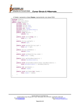_____________________Curso Struts & Hibernate______________

    A Tabela 1 apresenta a classe Pessoa ,representando uma classe POJO.
   package modelo;
   import java.util.Date;
   public class Pessoa {
         private long id;
         private String cpf;
         private String nome;
         private int idade;
         private Date dataNascimento;
         public Pessoa() {        }
         public long getId() {
               return id;
         }
         public void setId(long id) {
               this.id = id;
         }
         public String getCpf() {
               return cpf;
         }
         public void setCpf(String cpf) {
               this.cpf = cpf;
         }
         public String getNome() {
               return nome;
         }
         public void setNome(String nome) {
               this.nome = nome;
         }
         public Date getDataNascimento() {
               return dataNascimento;
         }
         public void setDataNascimento(Date dataNascimento) {
               this.dataNascimento = dataNascimento;
         }
         public int getIdade() {
               return idade;
         }
         public void setIdade(int idade) {
               this.idade = idade;
         }
   }




                                                   Interplan Soluções em Conectividade Ltda.
              Avenida Presidente Vargas, 962 grupo 1414 – Centro – Rio de Janeiro. Tels: 21-3473-2210 / 21-2516-2257 / 21-9471-2330
     site: www.interplan.com.br                                                                         email: interplan@interplan.com.br
         site: www.ensina.com.br                                                                           email: treinamento@interplan.com.br

                                                             Página 60 de 140
 