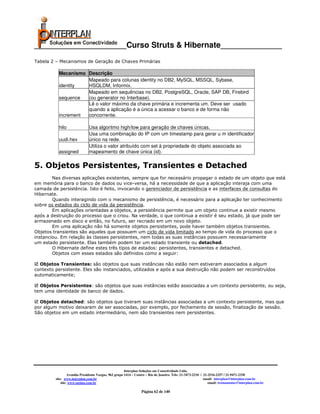 _____________________Curso Struts & Hibernate______________
Tabela 2 – Mecanismos de Geração de Chaves Primárias

           Mecanismo Descrição
                     Mapeado para colunas identity no DB2, MySQL, MSSQL, Sybase,
           identity  HSQLDM, Informix.
                     Mapeado em sequências no DB2, PostgreSQL, Oracle, SAP DB, Firebird
           sequence  (ou generator no Interbase).
                     Lê o valor máximo da chave primária e incrementa um. Deve ser usado
                     quando a aplicação é a única a acessar o banco e de forma não
           increment concorrente.

           hilo               Usa algoritmo high/low para geração de chaves únicas.
                              Usa uma combinação do IP com um timestamp para gerar u m identificador
           uudi.hex           único na rede.
                              Utiliza o valor atribuído com set à propriedade do objeto associada ao
           assigned           mapeamento de chave única (id).

5. Objetos Persistentes, Transientes e Detached
        Nas diversas aplicações existentes, sempre que for necessário propagar o estado de um objeto que está
em memória para o banco de dados ou vice-versa, há a necessidade de que a aplicação interaja com uma
camada de persistência. Isto é feito, invocando o gerenciador de persistência e as interfaces de consultas do
Hibernate.
        Quando interagindo com o mecanismo de persistência, é necessário para a aplicação ter conhecimento
sobre os estados do ciclo de vida da persistência.
        Em aplicações orientadas a objetos, a persistência permite que um objeto continue a existir mesmo
após a destruição do processo que o criou. Na verdade, o que continua a existir é seu estado, já que pode ser
armazenado em disco e então, no futuro, ser recriado em um novo objeto.
        Em uma aplicação não há somente objetos persistentes, pode haver também objetos transientes.
Objetos transientes são aqueles que possuem um ciclo de vida limitado ao tempo de vida do processo que o
instanciou. Em relação às classes persistentes, nem todas as suas instâncias possuem necessariamente
um estado persistente. Elas também podem ter um estado transiente ou detached.
        O Hibernate define estes três tipos de estados: persistentes, transientes e detached.
        Objetos com esses estados são definidos como a seguir:

  Objetos Transientes: são objetos que suas instâncias não estão nem estiveram associados a algum
contexto persistente. Eles são instanciados, utilizados e após a sua destruição não podem ser reconstruídos
automaticamente;

  Objetos Persistentes: são objetos que suas instâncias estão associadas a um contexto persistente, ou seja,
tem uma identidade de banco de dados.

  Objetos detached: são objetos que tiveram suas instâncias associadas a um contexto persistente, mas que
por algum motivo deixaram de ser associadas, por exemplo, por fechamento de sessão, finalização de sessão.
São objetos em um estado intermediário, nem são transientes nem persistentes.




                                                       Interplan Soluções em Conectividade Ltda.
                  Avenida Presidente Vargas, 962 grupo 1414 – Centro – Rio de Janeiro. Tels: 21-3473-2210 / 21-2516-2257 / 21-9471-2330
         site: www.interplan.com.br                                                                         email: interplan@interplan.com.br
             site: www.ensina.com.br                                                                           email: treinamento@interplan.com.br

                                                                 Página 62 de 140
 