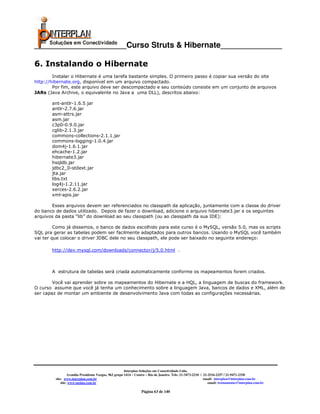 _____________________Curso Struts & Hibernate______________

6. Instalando o Hibernate
        Instalar o Hibernate é uma tarefa bastante simples. O primeiro passo é copiar sua versão do site
http://hibernate.org, disponível em um arquivo compactado.
        Por fim, este arquivo deve ser descompactado e seu conteúdo consiste em um conjunto de arquivos
JARs (Java Archive, o equivalente no Java a uma DLL), descritos abaixo:

       ant-antlr-1.6.5.jar
       antlr-2.7.6.jar
       asm-attrs.jar
       asm.jar
       c3p0-0.9.0.jar
       cglib-2.1.3.jar
       commons-collections-2.1.1.jar
       commons-logging-1.0.4.jar
       dom4j-1.6.1.jar
       ehcache-1.2.jar
       hibernate3.jar
       hsqldb.jar
       jdbc2_0-stdext.jar
       jta.jar
       libs.txt
       log4j-1.2.11.jar
       xerces-2.6.2.jar
       xml-apis.jar

       Esses arquivos devem ser referenciados no classpath da aplicação, juntamente com a classe do driver
do banco de dados utilizado. Depois de fazer o download, adicione o arquivo hibernate3.jar e os seguintes
arquivos da pasta “lib” do download ao seu classpath (ou ao classpath da sua IDE):

         Como já dissemos, o banco de dados escolhido para este curso é o MySQL, versão 5.0, mas os scripts
SQL pra gerar as tabelas podem ser facilmente adaptados para outros bancos. Usando o MySQL você também
vai ter que colocar o driver JDBC dele no seu classpath, ele pode ser baixado no seguinte endereço:

       http://dev.mysql.com/downloads/connector/j/5.0.html .



       A estrutura de tabelas será criada automaticamente conforme os mapeamentos forem criados.

        Você vai aprender sobre os mapeamentos do Hibernate e a HQL, a linguagem de buscas do framework.
O curso assume que você já tenha um conhecimento sobre a linguagem Java, bancos de dados e XML, além de
ser capaz de montar um ambiente de desenvolvimento Java com todas as configurações necessárias.objetos
do modelo




                                                       Interplan Soluções em Conectividade Ltda.
                  Avenida Presidente Vargas, 962 grupo 1414 – Centro – Rio de Janeiro. Tels: 21-3473-2210 / 21-2516-2257 / 21-9471-2330
         site: www.interplan.com.br                                                                         email: interplan@interplan.com.br
             site: www.ensina.com.br                                                                           email: treinamento@interplan.com.br

                                                                 Página 63 de 140
 