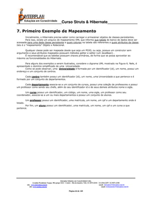 _____________________Curso Struts & Hibernate______________

7. Primeiro Exemplo de Mapeamento
        Inicialmente, o Hibernate precisa saber como carregar e armazenar objetos de classes persistentes.
        Para isso, existe um arquivo de mapeamento XML que informa que tabela do banco de dados deve ser
acessada para uma dada classe persistente e quais colunas na tabela são referentes a quais atributos da classe.
Isto é o "mapeamento" Objeto x Relacional.

      Qualquer classe pode ser mapeada desde que seja um POJO, ou seja, possua um construtor sem
argumento e seus atributos mapeados possuam métodos getter e setter (um JavaBean) .
      É recomendável que as tabelas possuam chaves primárias, de forma que se possa aproveitar ao
máximo as funcionalidades do Hibernate.

       Para alguns dos exemplos a serem ilustrados, considere o digrama UML mostrado na Figura 6. Nele, é
apresentado o domínio simplificado de uma Universidade.
       Como se pode observar, uma Universidade é formada por um identificador (id), um nome, possui um
endereço e um conjunto de centros.

       Cada centro também possui um identificador (id), um nome, uma Universidade a que pertence e é
formado por um conjunto de departamentos.

       Cada departamento associa-se a um conjunto de cursos, possui uma coleção de professores e possui
um professor como sendo seu chefe, além do seu identificador id e de seus demais atributos nome e sigla.

       Um curso possui um identificador, um código, um nome, uma sigla, um professor como seu
coordenador, associa-se a um ou mais departamentos e possui um conjunto de alunos.

          Um professor possui um identificador, uma matrícula, um nome, um cpf e um departamento onde é
lotado.
       Por fim, um aluno possui um identificador, uma matrícula, um nome, um cpf e um curso a que
pertence.




                                                         Interplan Soluções em Conectividade Ltda.
                    Avenida Presidente Vargas, 962 grupo 1414 – Centro – Rio de Janeiro. Tels: 21-3473-2210 / 21-2516-2257 / 21-9471-2330
           site: www.interplan.com.br                                                                         email: interplan@interplan.com.br
               site: www.ensina.com.br                                                                           email: treinamento@interplan.com.br

                                                                   Página 64 de 140
 