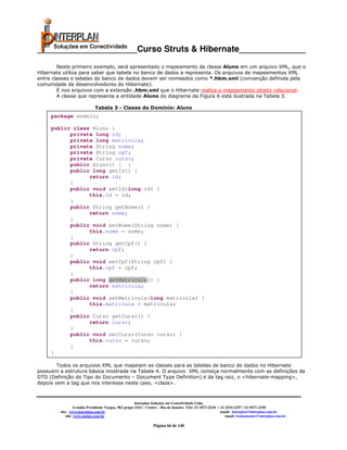 _____________________Curso Struts & Hibernate______________
        Neste primeiro exemplo, será apresentado o mapeamento da classe Aluno em um arquivo XML, que o
Hibernate utiliza para saber que tabela no banco de dados a representa. Os arquivos de mapeamentos XML
entre classes e tabelas do banco de dados devem ser nomeados como *.hbm.xml (convenção definida pela
comunidade de desenvolvedores do Hibernate).
        É nos arquivos com a extensão .hbm.xml que o Hibernate realiza o mapeamento objeto relacional.
        A classe que representa a entidade Aluno do diagrama da Figura 6 está ilustrada na Tabela 3.

                            Tabela 3 - Classe de Domínio: Aluno
     package modelo;

     public class Aluno {
           private long id;
           private long matricula;
           private String nome;
           private String cpf;
           private Curso curso;
           public Aluno() { }
           public long getId() {
                 return id;
           }
           public void setId(long id) {
                 this.id = id;
           }
           public String getNome() {
                 return nome;
           }
           public void setNome(String nome) {
                 this.nome = nome;
           }
           public String getCpf() {
                 return cpf;
           }
           public void setCpf(String cpf) {
                 this.cpf = cpf;
           }
           public long getMatricula() {
                 return matricula;
           }
           public void setMatricula(long matricula) {
                 this.matricula = matricula;
           }
           public Curso getCurso() {
                 return curso;
           }
           public void setCurso(Curso curso) {
                 this.curso = curso;
           }
     }

        Todos os arquivos XML que mapeiam as classes para as tabelas de banco de dados no Hibernate
possuem a estrutura básica mostrada na Tabela 4. O arquivo XML começa normalmente com as definições da
DTD (Definição do Tipo do Documento – Document Type Definition) e da tag raiz, o <hibernate-mapping>,
depois vem a tag que nos interessa neste caso, <class>.



                                                      Interplan Soluções em Conectividade Ltda.
                 Avenida Presidente Vargas, 962 grupo 1414 – Centro – Rio de Janeiro. Tels: 21-3473-2210 / 21-2516-2257 / 21-9471-2330
        site: www.interplan.com.br                                                                         email: interplan@interplan.com.br
            site: www.ensina.com.br                                                                           email: treinamento@interplan.com.br

                                                                Página 66 de 140
 