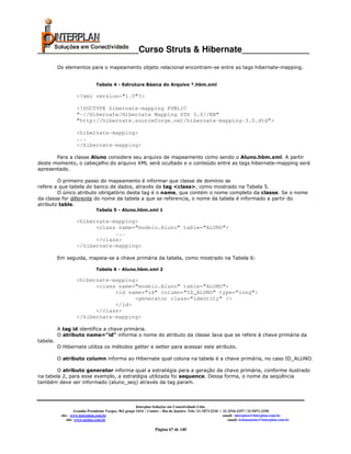 _____________________Curso Struts & Hibernate______________
          Os elementos para o mapeamento objeto relacional encontram-se entre as tags hibernate-mapping.


                               Tabela 4 - Estrutura Básica do Arquivo *.hbm.xml

                    <?xml version="1.0"?>

                    <!DOCTYPE hibernate-mapping PUBLIC
                    "-//Hibernate/Hibernate Mapping DTD 3.0//EN"
                    "http://hibernate.sourceforge.net/hibernate-mapping-3.0.dtd">

                    <hibernate-mapping>
                    ...
                    </hibernate-mapping>

       Para a classe Aluno considere seu arquivo de mapeamento como sendo o Aluno.hbm.xml. A partir
deste momento, o cabeçalho do arquivo XML será ocultado e o conteúdo entre as tags hibernate-mapping será
apresentado.

        O primeiro passo do mapeamento é informar que classe de domínio se
refere a que tabela do banco de dados, através da tag <class>, como mostrado na Tabela 5.
        O único atributo obrigatório desta tag é o name, que contém o nome completo da classe. Se o nome
da classe for diferente do nome da tabela a que se referencia, o nome da tabela é informado a partir do
atributo table.
                               Tabela 5 - Aluno.hbm.xml 1

                    <hibernate-mapping>
                          <class name="modelo.Aluno" table="ALUNO">
                                ...
                          </class>
                    </hibernate-mapping>

          Em seguida, mapeia-se a chave primária da tabela, como mostrado na Tabela 6:

                               Tabela 6 - Aluno.hbm.xml 2

                    <hibernate-mapping>
                          <class name="modelo.Aluno" table="ALUNO">
                                <id name="id" column="ID_ALUNO" type="long">
                                      <generator class="identity" />
                                </id>
                          </class>
                    </hibernate-mapping>

          A tag id identifica a chave primária.
          O atributo name="id" informa o nome do atributo da classe Java que se refere à chave primária da
tabela.
          O Hibernate utiliza os métodos getter e setter para acessar este atributo.

          O atributo column informa ao Hibernate qual coluna na tabela é a chave primária, no caso ID_ALUNO.

        O atributo generator informa qual a estratégia para a geração da chave primária, conforme ilustrado
na tabela 2, para esse exemplo, a estratégia utilizada foi sequence. Dessa forma, o nome da seqüência
também deve ser informado (aluno_seq) através da tag param.



                                                         Interplan Soluções em Conectividade Ltda.
                    Avenida Presidente Vargas, 962 grupo 1414 – Centro – Rio de Janeiro. Tels: 21-3473-2210 / 21-2516-2257 / 21-9471-2330
           site: www.interplan.com.br                                                                         email: interplan@interplan.com.br
               site: www.ensina.com.br                                                                           email: treinamento@interplan.com.br

                                                                   Página 67 de 140
 