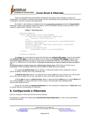 _____________________Curso Struts & Hibernate______________
       Agora as declarações das propriedades persistentes das classes serão incluídas no arquivo de
mapeamento. Por padrão, os atributos das classes não são considerados como persistentes. Para se tornarem,
é necessário incluí-los no arquivo de mapeamento.

        Na Tabela 7, são incluídos os mapeamentos das propriedades persistentes através da tag property.
Essas tags indicam propriedades simples dos objetos, como por exemplo, String, os tipos primitivos e seus
wrappers, objetos Date, Calendar, entre outros.

                             Tabela 7 - Aluno.hbm.xml 3

               <hibernate-mapping>
                <class name="modelo.Aluno" table="ALUNO">
                       <id name="id" column="ID_ALUNO" type="long">
                             <generator class="identity" />
                       </id>
                       <property name="matricula" type="long" column="MATRICULA"/>
                       <property name="nome"/>
                       <property name="cpf" type="java.lang.String" column="CPF"
                       not-null="false"/>
                       <many-to-one name="curso"
                             class="modelo.Curso" column="ID_CURSO"/>
                </class>

               </hibernate-mapping>

        Os nomes das propriedades da classe são definidos pelo atributo XML name, o tipo da propriedade
pelo atributo XML type e a coluna da tabela a que se refere, pelo atributo XML column. Observe que a
propriedade nome não possui seu tipo e coluna a que se referenciam definidos. Se o atributo column não
aparece no mapeamento da propriedade, o Hibernate considera que a coluna na tabela do banco de dados a
que
se referencia possui o mesmo nome que o definido pelo atributo name. Então pode-se concluir que a
propriedade "nome" da classe, refere-se à coluna NOME na tabela do banco de dados.

        Em relação ao atributo type não ser definido, o Hibernate também tenta, analisando o tipo da
coluna na tabela, converter para o tipo adequado Java.

        O atributo not-null presente no mapeamento do atributo cpf serve para informar se a coluna pode
ser ou não nula na tabela. Se for true, não pode ser nula. Se for false, pode assumir valor nulo.

        A última tag do arquivo <many-to-one> define o relacionamento n-para-1 que a classe Aluno tem
com a classe Curso ( um Aluno pode fazer muitos Cursos). Uma descrição mais detalhada desta
tag será feita posteriormente.

         Depois de criar todas as classes persistentes com seus respectivos mapeamentos *.hbm.xml, deve-
se realizar algumas configurações do Hibernate.


8. Configurando o Hibernate
Pode-se configurar o Hibernate de três maneiras distintas:

  Instanciar um objeto de configuração (org.hibernate.cfg.Configuration) e inserir suas propriedades
programaticamente;




                                                       Interplan Soluções em Conectividade Ltda.
                  Avenida Presidente Vargas, 962 grupo 1414 – Centro – Rio de Janeiro. Tels: 21-3473-2210 / 21-2516-2257 / 21-9471-2330
         site: www.interplan.com.br                                                                         email: interplan@interplan.com.br
             site: www.ensina.com.br                                                                           email: treinamento@interplan.com.br

                                                                 Página 68 de 140
 