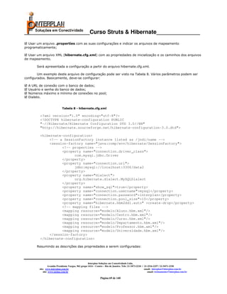 _____________________Curso Struts & Hibernate______________
  Usar um arquivo .properties com as suas configurações e indicar os arquivos de mapeamento
programaticamente;

  Usar um arquivo XML (hibernate.cfg.xml) com as propriedades de inicialização e os caminhos dos arquivos
de mapeamento.

       Será apresentada a configuração a partir do arquivo hibernate.cfg.xml.

        Um exemplo deste arquivo de configuração pode ser visto na Tabela 8. Vários parâmetros podem ser
configurados. Basicamente, deve-se configurar:

  A URL de conexão com o banco de dados;
  Usuário e senha do banco de dados;
  Números máximo e mínimo de conexões no pool;
  Dialeto.


                             Tabela 8 - hibernate.cfg.xml

         <?xml version="1.0" encoding="utf-8"?>
         <!DOCTYPE hibernate-configuration PUBLIC
         "-//Hibernate/Hibernate Configuration DTD 3.0//EN"
         "http://hibernate.sourceforge.net/hibernate-configuration-3.0.dtd">

         <hibernate-configuration>
             <!-- a SessionFactory instance listed as /jndi/name -->
             <session-factory name="java:comp/env/hibernate/SessionFactory">
                    <!-- properties -->
                    <property name="connection.driver_class">
                          com.mysql.jdbc.Driver
                    </property>
                    <property name="connection.url">
                          jdbc:mysql://localhost:3306/data2
                    </property>
                    <property name="dialect">
                          org.hibernate.dialect.MySQLDialect
                    </property>
                    <property name="show_sql">true</property>
                    <property name="connection.username">mysql</property>
                    <property name="connection.password">interplan</property>
                    <property name="connection.pool_size">10</property>
                    <property name="hibernate.hbm2ddl.auto" >create-drop</property>
                    <!-- mapping files -->
                    <mapping resource="modelo/Aluno.hbm.xml"/>
                    <mapping resource="modelo/Centro.hbm.xml"/>
                    <mapping resource="modelo/Curso.hbm.xml"/>
                    <mapping resource="modelo/Departamento.hbm.xml"/>
                    <mapping resource="modelo/Professor.hbm.xml"/>
                    <mapping resource="modelo/Universidade.hbm.xml"/>
             </session-factory>
         </hibernate-configuration>

       Resumindo as descrições das propriedades a serem configuradas:




                                                       Interplan Soluções em Conectividade Ltda.
                  Avenida Presidente Vargas, 962 grupo 1414 – Centro – Rio de Janeiro. Tels: 21-3473-2210 / 21-2516-2257 / 21-9471-2330
         site: www.interplan.com.br                                                                         email: interplan@interplan.com.br
             site: www.ensina.com.br                                                                           email: treinamento@interplan.com.br

                                                                 Página 69 de 140
 