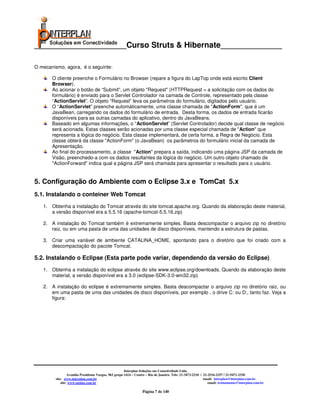 _____________________Curso Struts & Hibernate______________

O mecanismo, agora, é o seguinte:

       O cliente preenche o Formulário no Browser (repare a figura do LapTop onde está escrito Client
       Browser).
       Ao acionar o botão de “Submit”, um objeto "Request" (HTTPRequest = a solicitação com os dados do
       formulário) é enviado para o Servlet Controlador na camada de Controle, representado pela classe
       “ActionServlet”. O objeto “Request” leva os parâmetros do formulário, digitados pelo usuário.
       O “ActionServlet” preenche automáticamente, uma classe chamada de "ActionForm", que é um
       JavaBean, carregando os dados do formulário de entrada. Desta forma, os dados de entrada ficarão
       disponíveis para as outras camadas do aplicativo, dentro do JavaBeans.
       Baseado em algumas informações, o “ActionServlet” (Servlet Controlador) decide qual classe de negócio
       será acionada. Estas classes serão acionadas por uma classe especial chamada de "Action" que
       representa a lógica do negócio. Esta classe implementará, de certa forma, a Regra de Negócio. Esta
       classe obterá da classe "ActionForm" (o JavaBean) os parâmetros do formulário inicial da camada de
       Apresentação.
       Ao final do processamento, a classe "Action" prepara a saída, indicando uma página JSP da camada de
       Visão, preenchedo-a com os dados resultantes da lógica do negócio. Um outro objeto chamado de
       "ActionForward" indica qual a página JSP será chamada para apresentar o resultado para o usuário.


5. Configuração do Ambiente com o Eclipse 3.x e TomCat 5.x
5.1. Instalando o conteiner Web Tomcat
   1. Obtenha a instalação do Tomcat através do site tomcat.apache.org. Quando da elaboração deste material,
      a versão disponível era a 5.5.16 (apache-tomcat-5.5.16.zip)

   2. A instalação do Tomcat também é extremamente simples. Basta descompactar o arquivo zip no diretório
      raiz, ou em uma pasta de uma das unidades de disco disponíveis, mantendo a estrutura de pastas.

   3. Criar uma variável de ambiente CATALINA_HOME, apontando para o diretório que foi criado com a
      descompactação do pacote Tomcat.

5.2. Instalando o Eclipse (Esta parte pode variar, dependendo da versão do Eclipse)
   1. Obtenha a instalação do eclipse através do site www.eclipse.org/downloads. Quando da elaboração deste
      material, a versão disponível era a 3.0 (eclipse-SDK-3.0-win32.zip)

   2. A instalação do eclipse é extremamente simples. Basta descompactar o arquivo zip no diretório raiz, ou
      em uma pasta de uma das unidades de disco disponíveis, por exemplo , o drive C: ou D:, tanto faz. Veja a
      figura:




                                                       Interplan Soluções em Conectividade Ltda.
                  Avenida Presidente Vargas, 962 grupo 1414 – Centro – Rio de Janeiro. Tels: 21-3473-2210 / 21-2516-2257 / 21-9471-2330
         site: www.interplan.com.br                                                                         email: interplan@interplan.com.br
             site: www.ensina.com.br                                                                           email: treinamento@interplan.com.br

                                                                  Página 7 de 140
 
