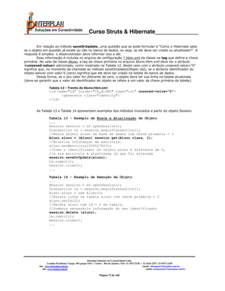 _____________________Curso Struts & Hibernate______________

         Em relação ao método saveOrUpdate, uma questão que se pode formular é “Como o Hibernate sabe
se o objeto em questão já existe ou não no banco de dados, ou seja, se ele deve ser criado ou atualizado?”. A
resposta é simples: o desenvolvedor deve informar isso a ele.
         Essa informação é incluída no arquivo de configuração *.hbm.xml da classe na tag que define a chave
primária. No caso da classe Aluno, a tag da chave primária no arquivo Aluno.hbm.xml deve ter o atributo
<unsaved-value> adicionado, como mostrado na Tabela 12. Neste caso com o atributo unsaved-value="0"
significa que, no momento da chamada ao método saveOrUpdate(Objetc obj), se o atributo identificador do
objeto estiver com valor 0 (zero) significa que ele deve ser criado na tabela do banco de dados.
         Dessa forma, se o seu valor for diferente de zero, o objeto deve ter sua linha na tabela atualizada
(deve-se garantir que o valor do identificador do objeto se refere a um valor da chave primária da tabela).

                  Tabela 12 - Trecho de Aluno.hbm.xml
                  <id name="id" column="ID_ALUNO" type="int" unsaved-value="0">
                        <generator class="identity">
                  </id>


       As Tabela 13 e Tabela 14 apresentam exemplos dos métodos invocados a partir do objeto Session.

                  Tabela 13 - Exemplo de Busca e Atualização de Objeto
                  ...
                  Session session = sf.openSession();
                  Transaction tx = session.beginTransaction();
                  //Busca objeto aluno da base de dados com chave primária = 1
                  Aluno aluno = (Aluno) session.get(Aluno.class, 1);
                  //Atualiza informação de matrícula.
                  aluno.setMatricula(200027807);
                  //Como o identificador do objeto aluno é diferente de 0,
                  //a sua matrícula é atualizada já que foi alterada
                  session.saveOrUpdate(aluno);
                  tx.commit();
                  session.close();
                  ...

                  Tabela 14 - Exemplo de Remoção de Objeto
                  ...
                  Session session = sf.openSession();
                  Transaction tx = session.beginTransaction();
                  Aluno aluno = new Aluno();
                  //Existe linha na tabela aluno com chave primária = 2
                  aluno.setId(2);
                  //Deleta aluno com id = 2 da tabela.
                  //Somente necessária informação do seu identificador
                  session.delete (aluno);
                  tx.comiit();
                  session.close();
                  ...




                                                       Interplan Soluções em Conectividade Ltda.
                  Avenida Presidente Vargas, 962 grupo 1414 – Centro – Rio de Janeiro. Tels: 21-3473-2210 / 21-2516-2257 / 21-9471-2330
         site: www.interplan.com.br                                                                         email: interplan@interplan.com.br
             site: www.ensina.com.br                                                                           email: treinamento@interplan.com.br

                                                                 Página 72 de 140
 