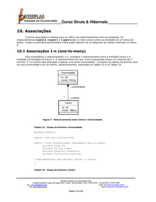 _____________________Curso Struts & Hibernate______________

10. Associações
        O termo associação é utilizado para se referir aos relacionamentos entre as entidades. Os
relacionamentos n-para-n, n-para-1 e 1-para-n são os mais comuns entre as entidades de um banco de
dados. Todos os exemplos apresentados nesta seção baseiam-se no diagrama de classes mostrado na Figura
6.

10.1 Associações 1-n (one-to-many)
        Para exemplificar o relacionamento 1-n, considere o relacionamento entre a entidade Centro e a
entidade Universidade da Figura 7. O relacionamento diz que "uma universidade possui um conjunto de n
centros" e "um centro está associado a apenas uma única universidade". Considere as classes de domínio Java
de uma universidade e de um centro, respectivamente, mostradas na Tabela 15 e na Tabela 16.




                             Figura 7 - Relacionamento entre Centro e Universidade


                  Tabela 15 - Classe de Domínio: Universidade

                  package modelo;

                  import java.util.Collection;

                  public class Universidade implements Serializable{
                        private long id;
                        private String nome;
                        private Endereco endereco;
                        private Collection centros;

                  //Implementação dos métodos setter e getter
                  ...
                  }

                  Tabela 16 - Classe de Domínio: Centro




                                                       Interplan Soluções em Conectividade Ltda.
                  Avenida Presidente Vargas, 962 grupo 1414 – Centro – Rio de Janeiro. Tels: 21-3473-2210 / 21-2516-2257 / 21-9471-2330
         site: www.interplan.com.br                                                                         email: interplan@interplan.com.br
             site: www.ensina.com.br                                                                           email: treinamento@interplan.com.br

                                                                 Página 73 de 140
 