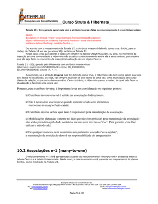 _____________________Curso Struts & Hibernate______________
       Tabela 20 – Erro gerado após teste com o atributo inverse=false no relacionamento 1-n em Universidade

       ERRO:
       Exception in thread "main" org.hibernate.TransientObjectException:
       object references an unsaved transient instance - save the transient
       instance before flushing: modelo.Centro ...

        De acordo com o mapeamento da Tabela 17, o atributo inverse é definido como true. Então, para o
código da Tabela 18 vai ser gerado o SQL exibido na Tabela 21.
        Neste caso, veja que apenas é dado um INSERT na tabela UNIVERSIDADE, ou seja, no momento da
inserção de uma universidade o Hibernate não atualiza o relacionamento entre ela e seus centros, pois espera
que ele seja feito no momento da inserção/atualização de um objeto Centro.

Tabela 21 - SQL gerado pelo Hibernate com atributo inverse=true
Hibernate: insert into UNIVERSIDADE (nome, ID_ENDERECO,
ID_UNIVERSIDADE) values (?, ?, ?)

        Resumindo, se o atributo inverse não for definido como true, o Hibernate não tem como saber qual dos
dois lados foi atualizado, ou seja, vai sempre atualizar os dois lados de uma vez, uma atualização para cada
classe da relação, o que seria desnecessário. Caso contrário, o Hibernate passa, a saber, de qual lado fazer a
atualização e fazendo uma única vez.

Portanto, para o atributo inverse, é importante levar em consideração os seguintes pontos:

          O atributo inverse=true só é valido em associações bidirecionais.

          Não é necessário usar inverse quando somente o lado com elementos
          <set><one-to-many></set> existir.

          O atributo inverse define qual lado é responsável pela manutenção da associação.

          Modificações efetuadas somente no lado que não é responsável pela manutenção da associação
       não serão persistidas pelo lado contrário, mesmo com inverse=="true". Para garantir, é melhor
       utilizar o método add.

         De qualquer maneira, sem no mínimo um parâmetro cascade="save-update",
       a manutenção da associação deverá ser responsabilidade do programador




10.2 Associações n-1 (many-to-one)
        O relacionamento n-1 será apresentado a partir do relacionamento <manyto-one> existente entre a
tabela Centro e a tabela Universidade. Neste caso, o relacionamento está presente no mapeamento da classe
Centro, como mostrado na Tabela 22.




                                                       Interplan Soluções em Conectividade Ltda.
                  Avenida Presidente Vargas, 962 grupo 1414 – Centro – Rio de Janeiro. Tels: 21-3473-2210 / 21-2516-2257 / 21-9471-2330
         site: www.interplan.com.br                                                                         email: interplan@interplan.com.br
             site: www.ensina.com.br                                                                           email: treinamento@interplan.com.br

                                                                 Página 76 de 140
 
