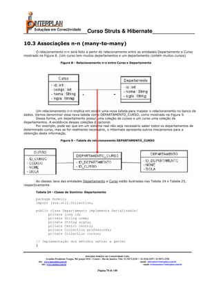 _____________________Curso Struts & Hibernate______________

10.3 Associações n-n (many-to-many)
       O relacionamento n-n será feito a partir do relacionamento entre as entidades Departamento e Curso
mostrado na Figura 8. (Um curso tem muitos departamentos e um departamento contém muitos cursos)

                               Figura 8 - Relacionamento n-n entre Curso e Departamento




       Um relacionamento n-n implica em existir uma nova tabela para mapear o relacionamento no banco de
dados. Vamos denominar essa nova tabela como DEPARTAMENTO_CURSO, como mostrado na Figura 9.
       Dessa forma, um departamento possui uma coleção de cursos e um curso uma coleção de
departamentos. A existência dessas coleções é opcional.
       Por exemplo, pode ser que em um sistema real não seja necessário saber todos os departamentos de
determinado curso, mas se for realmente necessário, o Hibernate apresenta outros mecanismos para a
obtenção desta informação.

                               Figura 9 - Tabela de relacionamento DEPARTAMENTO_CURSO




        As classes Java das entidades Departamento e Curso estão ilustradas nas Tabela 24 e Tabela 25,
respectivamente.

       Tabela 24 - Classe de Domínio: Departamento

       package modelo;
       import java.util.Collection;

       public class Departamento implements Serializable{
             private long id;
             private String nome;
             private String sigla;
             private Centro centro;
             private Collection professores;
             private Collection cursos;

       // Implementação dos métodos setter e getter
       }


                                                         Interplan Soluções em Conectividade Ltda.
                    Avenida Presidente Vargas, 962 grupo 1414 – Centro – Rio de Janeiro. Tels: 21-3473-2210 / 21-2516-2257 / 21-9471-2330
           site: www.interplan.com.br                                                                         email: interplan@interplan.com.br
               site: www.ensina.com.br                                                                           email: treinamento@interplan.com.br

                                                                   Página 78 de 140
 