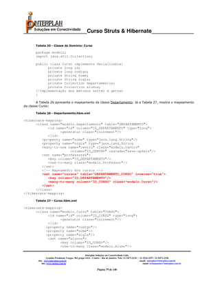 _____________________Curso Struts & Hibernate______________

       Tabela 25 - Classe de Domínio: Curso

       package modelo;
       import java.util.Collection;

       public class Curso implements Serializable{
             private long id;
             private long codigo;
             private String nome;
             private String sigla;
             private Collection departamentos;
             private Collection alunos;
       //Implementação dos métodos setter e getter
       }

        A Tabela 26 apresenta o mapeamento da classe Departamento. Já a Tabela 27, mostra o mapeamento
da classe Curso:

       Tabela 26 - Departamento.hbm.xml

<hibernate-mapping>
      <class name="modelo.Departamento" table="DEPARTAMENTO">
            <id name="id" column="ID_DEPARTAMENTO" type="long">
                  <generator class="increment"/>
            </id>
         <property name="nome" type="java.lang.String"/>
         <property name="sigla" type="java.lang.String
         <many-to-one name="centro" class="modelo.Centro"
                       column="ID_CENTRO" cascade="save-update"/>
         <set name="professores">
            <key column="ID_DEPARTAMENTO"/>
            <one-to-many class="modelo.Professor"/>
         </set>
         <!-- Mapeamento dos cursos -->
         <set name="cursos" table="DEPARTAMENTO_CURSO" inverse="true">
            <key column="ID_DEPARTAMENTO"/>
            <many-to-many column="ID_CURSO" class="modelo.Curso"/>
         </set>
      </class>
</hibernate-mapping>

       Tabela 27 - Curso.hbm.xml

<hibernate-mapping>
      <class name="modelo.Curso" table="CURSO">
            <id name="id" column="ID_CURSO" type="long">
                  <generator class="increment"/>
            </id>
           <property name="codigo"/>
           <property name="nome"/>
           <property name="sigla"/>
            <set name="alunos">
                  <key column="ID_CURSO"/>
                  <one-to-many class="modelo.Aluno"/>

                                                      Interplan Soluções em Conectividade Ltda.
                 Avenida Presidente Vargas, 962 grupo 1414 – Centro – Rio de Janeiro. Tels: 21-3473-2210 / 21-2516-2257 / 21-9471-2330
        site: www.interplan.com.br                                                                         email: interplan@interplan.com.br
            site: www.ensina.com.br                                                                           email: treinamento@interplan.com.br

                                                                Página 79 de 140
 