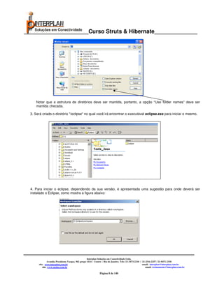 _____________________Curso Struts & Hibernate______________




     Notar que a estrutura de diretórios deve ser mantida, portanto, a opção “Use folder names” deve ser
     mantida checada.

  3. Será criado o diretório "/eclipse" no qual você irá encontrar o executável eclipse.exe para iniciar o mesmo.




  4. Para iniciar o eclipse, dependendo da sua versão, é apresentada uma sugestão para onde deverá ser
  instalado o Eclipse, como mostra a figura abaixo:




                                                     Interplan Soluções em Conectividade Ltda.
                Avenida Presidente Vargas, 962 grupo 1414 – Centro – Rio de Janeiro. Tels: 21-3473-2210 / 21-2516-2257 / 21-9471-2330
       site: www.interplan.com.br                                                                         email: interplan@interplan.com.br
           site: www.ensina.com.br                                                                           email: treinamento@interplan.com.br

                                                                Página 8 de 140
 