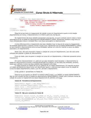 _____________________Curso Struts & Hibernate______________
            </set>
      <!-- Mapeamento dos departamentos-->
            <set name="departamentos" table="DEPARTAMENTO_CURSO">
                   <key column="ID_CURSO"/>
                   <many-to-many column="ID_DEPARTAMENTO"
                         class="modelo.Departamento"/>
            </set>
</class>
</hibernate-mapping>

       Observa-se que tanto no mapeamento da coleção cursos em Departamento quanto no da coleção
departamentos em Curso, o relacionamento n-n é feito a partir de uma tag set.

       Os mapeamentos das duas coleções apresentam uma tag key, na qual o atributo column indica a chave
estrangeira do pai na tabela de relacionamento DEPARTAMENTO_CURSO. Apresentam também a tag many-to-
many utilizada para indicar a entidade filha e sua chave estrangeira no relacionamento.

        A única diferença entre o mapeamento das duas coleções é que na tag set de cursos no mapeamento
da entidade Departamento o atributo inverse é igual a true, significando que na tabela DEPARTAMENTO_CURSO
só será inserido o relacionamento entre as duas entidades, quando um curso for inserido no banco de dados
associado a um departamento.

         Neste caso, não seria necessário mapear a coleção de cursos em Departamento, pois não está sendo
utilizada para popular a tabela de relacionamento.

       Como já citado, para recuperar a coleção de cursos de um departamento, o Hibernate apresenta outros
mecanismos.

        Em outros relacionamentos n-n, pode ser que seja necessário inserir/atualizar o relacionamento na
tabela de relacionamento durante a inserção/atualização de qualquer um dos lados das entidades, portanto,
basta que o atributo inverse nas duas coleções seja mapeado como false.
        O código presente na Tabela 28 cria um instância de um objeto Departamento. Em seguida recupera
um objeto persistente da classe Curso com identificador igual a 1, adiciona esse objeto Curso na coleção de
cursos do objeto Departamento criado e, por fim, persiste o departamento.

       O SQL gerado é apresentado na Tabela 29.

        Observa-se que apenas um SELECT na tabela CURSO é feito e um INSERT na tabela DEPARTAMENTO.
Não há uma inclusão de linha na tabela de relacionamento DEPARTAMENTO_CURSO, pois o atributo inverse da
coleção de cursos no mapeamento da classe Departamento foi definido como true.

       Tabela 28 - Persistência de Departamento

       Departamento depart = new Departamento();
       depart.setNome("Departamento 1");
       Curso curso = (Curso)session.get(Curso.class, 1);
       depart.getCursos().add(curso);
       session.save(depart);

       Tabela 29 - SQL para comandos da Tabela 28

       Hibernate: select curso0_.ID_CURSO as ID1_0_, curso0_.codigo as
       codigo1_0_, curso0_.nome as nome1_0_, curso0_.sigla as sigla1_0_,
       curso0_.ID_COORDENADOR as ID5_1_0_ from CURSO curso0_ where
       curso0_.ID_CURSO=?


                                                       Interplan Soluções em Conectividade Ltda.
                  Avenida Presidente Vargas, 962 grupo 1414 – Centro – Rio de Janeiro. Tels: 21-3473-2210 / 21-2516-2257 / 21-9471-2330
         site: www.interplan.com.br                                                                         email: interplan@interplan.com.br
             site: www.ensina.com.br                                                                           email: treinamento@interplan.com.br

                                                                 Página 80 de 140
 