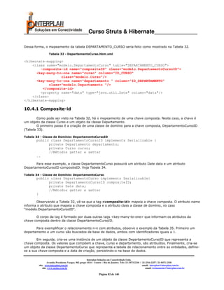 _____________________Curso Struts & Hibernate______________

Dessa forma, o mapeamento da tabela DEPARTAMENTO_CURSO seria feito como mostrado na Tabela 32.

                  Tabela 32 - DepartamentoCurso.hbm.xml

<hibernate-mapping>
    <class name="modelo.DepartamentoCurso" table="DEPARTAMENTO_CURSO">
        <composite-id name="compositeID" class="modelo.DepartamentoCursoID">
      <key-many-to-one name="curso" column="ID_CURSO"
                   class="modelo.Curso"/>
      <key-many-to-one name="departamento " column="ID_DEPARTAMENTO"
             class="modelo.Departamento "/>
         </composite-id>
        <property name="data" type="java.util.Date" column="data"/>
    </class>
</hibernate-mapping>

10.4.1 Composite-id

        Como pode ser visto na Tabela 32, há o mapeamento de uma chave composta. Neste caso, a chave é
um objeto da classe Curso e um objeto da classe Departamento.
        O primeiro passo é a criação de uma classe de domínio para a chave composta, DepartamentoCursoID
(Tabela 33).

Tabela 33 - Classe de Domínio: DepartamentoCursoID
       public class DepartamentoCursoID implements Serializable {
             private Departamento departamento;
             private Curso curso;
             //Métodos getter e setter
       ..

       Para esse exemplo, a classe DepartamentoCurso possuirá um atributo Date data e um atributo
DepartamentoCursoID compositeID. Veja Tabela 34.

Tabela 34 - Classe de Domínio: DepartamentoCurso
       public class DepartamentoCurso implements Serializable{
             private DepartamentoCursoID compositeID;
             private Date data;
             //Métodos getter e setter
       }

       Observando a Tabela 32, vê-se que a tag <composite-id> mapeia a chave composta. O atributo name
informa o atributo que mapeia a chave composta e o atributo class a classe de domínio, no caso
"modelo.DepartamentoCursoID".

       O corpo da tag é formado por duas outras tags <key-many-to-one> que informam os atributos da
chave composta dentro da classe DepartamentoCursoID.

       Para exemplificar o relacionamento n-n com atributos, observe o exemplo da Tabela 35. Primeiro um
departamento e um curso são buscados da base de dados, ambos com identificadores iguais a 1.

        Em seguida, cria-se uma instância de um objeto da classe DepartamentoCursoID que representa a
chave composta. Os valores que compõem a chave, curso e departamento, são atribuídos. Finalmente, cria-se
um objeto da classe DepartamentoCurso que representa a tabela de relacionamento entre as entidades, define-
se a sua chave composta e a data de criação, persistindo-o na base de dados.

                                                       Interplan Soluções em Conectividade Ltda.
                  Avenida Presidente Vargas, 962 grupo 1414 – Centro – Rio de Janeiro. Tels: 21-3473-2210 / 21-2516-2257 / 21-9471-2330
         site: www.interplan.com.br                                                                         email: interplan@interplan.com.br
             site: www.ensina.com.br                                                                           email: treinamento@interplan.com.br

                                                                 Página 82 de 140
 