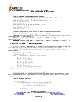 _____________________Curso Struts & Hibernate______________

       Tabela 35 - Exemplo: Relacionamento n-n com atributos
       Departamento d = (Departamento)session.get(Departament1.class, 1);
       Curso c = (Curso)session.get(Curso.class, 1);
       DepartamentoCursoID dcID = new DepartamentoCursoID();
       dcID.setDepartamento(d);
       dcID.setCurso(c);
       DepartamentoCurso dc = new DepartamentoCurso();
       dc.setCompositeID(dcID);
       dc.setData(new Date());
       session.save(dc);

       O resultado da execução do código presente na Tabela 35 pode ser visto na Tabela 36.

       Tabela 36 - Resultado da execução do código presente na Tabela 35
       Hibernate: select departamen0_.ID_DEPARTAMENTO as ID1_0_ from DEPARTAMENTO1 departamen0_
where departamen0_.ID_DEPARTAMENTO=?
       Hibernate: select curso1x0_.ID_CURSO as ID1_0_ from CURSO1 curso1x0_ where
curso1x0_.ID_CURSO=?
       Hibernate: insert into DEPARTAMENTO_CURSO (data, ID_CURSO,ID_DEPARTAMENTO) values (?, ?, ?)

10.5 Associações 1-1 (one-to-one)
        Da Figura 6, considere o relacionamento 1-1 entre as entidades Universidade e Endereco, ou seja, uma
universidade tem um único endereço e um endereço pertence apenas a uma única universidade.
        As Tabela 37 e Tabela 15 apresentam as classes Java para as entidades Universidade e Endereco,
respectivamente.

       Tabela 37 - Classe de Domínio: Endereço
      package modelo;
      public class Endereco implements Serializable{
            private long id;
            private String rua;
            private long numero;
            private String bairro;
            private String cidade;
            private String uf;
            private long cep;
            private Universidade universidade;
//Implementação dos métodos setter e getter
}

       Existem duas formas de se mapear este relacionamento 1-1.
       A primeira estratégia é no mapeamento da entidade Universidade adicionar um mapeamento <many-
to-one> para a tabela Endereco. O mapeamento da entidade Endereco é visto na Tabela 38 e não apresenta
nenhuma novidade.

       Tabela 38 - Endereco.hbm.xml

       <hibernate-mapping>
             <class name="modelo.Endereco" table="ENDERECO">
                   <id name="id" column="ID_ENDERECO" type="int">
                         <generator class="native"/>
                   </id>
                <property name="rua"/>

                                                       Interplan Soluções em Conectividade Ltda.
                  Avenida Presidente Vargas, 962 grupo 1414 – Centro – Rio de Janeiro. Tels: 21-3473-2210 / 21-2516-2257 / 21-9471-2330
         site: www.interplan.com.br                                                                         email: interplan@interplan.com.br
             site: www.ensina.com.br                                                                           email: treinamento@interplan.com.br

                                                                 Página 83 de 140
 