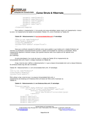 _____________________Curso Struts & Hibernate______________
                <property name="numero"/>
                <property name="bairro"/>
                <property name="cidade"/>
                <property name="uf"/>
                <property name="cep"/>
             </class>
       </hibernate-mapping>

       Para realizar o mapeamento 1-1 de acordo com essa estratégia, basta inserir um mapeamento <many-
to-one> no mapeamento da tabela Universidade (Tabela 17), como mostrado na Tabela 39.


       Tabela 39 – Relacionamento 1-1 em Universidade.hbm.xml: 1ª estratégia
       ...
       <many-to-one name="endereco"
       class="modelo.Endereco"
       column="ID_ENDERECO"
       cascade="save-update" unique="true"/>
       ...

        Veja que o atributo cascade foi definido como save-update o que implica em o objeto Endereco ser
inserido ou atualizado automaticamente quando o objeto Universidade for inserido ou atualizado. Nesse
mapeamento aparece o atributo unique, que quando assume valor true implica em ter apenas uma
universidade
por endereço.

        A outra abordagem é ao invés de inserir o código da Tabela 39 no mapeamento de
Universidade.hbm.xml, inserir o código mostrado na Tabela 40.

        A tag <one-to-one> define o relacionamento 1-1 que a classe Universidade tem com a classe Endereco.
Os atributos desta tag não são novidades.

Tabela 40 - Relacionamento 1-1 em Universidade.hbm.xml: 2ª estratégia
...
<one-to-one name="endereco"
class="modelo.Endereco"
cascade="save-update"/>
...
Para utilizar a tag <one-to-one> no arquivo Universidade.hbm.xml, o
mapeamento do endereço em Endereco.hbm.xml deve ser feito como mostrado na
Tabela 41.

       Tabela 41 - Relacionamento 1-1 em Endereco.hbm.xml: 2ª estratégia
       ...
       <hibernate-mapping>
              <class name=" modelo.Endereco" table="ENDERECO">
                     <id name="id" column="ID_UNIVERSIDADE" type="long">
                            <generator class="foreign">
                                   <param name="property">universidade</param>
                            </generator>
                     </id>
              <property name="rua"/>
              <property name="numero"/>
              <property name="bairro"/>
              <property name="cidade"/>
              <property name="uf"/>


                                                       Interplan Soluções em Conectividade Ltda.
                  Avenida Presidente Vargas, 962 grupo 1414 – Centro – Rio de Janeiro. Tels: 21-3473-2210 / 21-2516-2257 / 21-9471-2330
         site: www.interplan.com.br                                                                         email: interplan@interplan.com.br
             site: www.ensina.com.br                                                                           email: treinamento@interplan.com.br

                                                                 Página 84 de 140
 