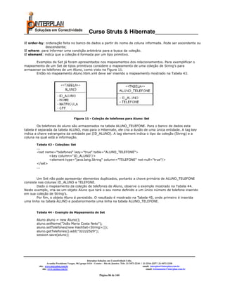 _____________________Curso Struts & Hibernate______________
  order-by: ordenação feita no banco de dados a partir do nome da coluna informada. Pode ser ascendente ou
            descendente;
  where: para informar uma condição arbitrária para a busca da coleção.
  element: indica que a coleção é formada por um tipo primitivo.

      Exemplos de Set já foram apresentados nos mapeamentos dos relacionamentos. Para exemplificar o
mapeamento de um Set de tipos primitivos considere o mapeamento de uma coleção de String’s para
armazenar os telefones de um Aluno, como visto na Figura 11.
      Então no mapeamento Aluno.hbm.xml deve ser inserido o mapeamento mostrado na Tabela 43.




                                         Figura 11 - Coleção de telefones para Aluno: Set

        Os telefones do aluno são armazenados na tabela ALUNO_TELEFONE. Para o banco de dados esta
tabela é separada da tabela ALUNO, mas para o Hibernate, ele cria a ilusão de uma única entidade. A tag key
indica a chave estrangeira da entidade pai (ID_ALUNO). A tag element indica o tipo da coleção (String) e a
coluna na qual está a informação.

       Tabela 43 - Coleções: Set
       ...
       <set name="telefones" lazy="true" table="ALUNO_TELEFONE">
              <key column="ID_ALUNO"/>
              <element type="java.lang.String" column="TELEFONE" not-null="true"/>
       </set>
       ...


        Um Set não pode apresentar elementos duplicados, portanto a chave primária de ALUNO_TELEFONE
consiste nas colunas ID_ALUNO e TELEFONE.
        Dado o mapeamento da coleção de telefones de Aluno, observe o exemplo mostrado na Tabela 44.
Neste exemplo, cria-se um objeto Aluno que terá o seu nome definido e um único número de telefone inserido
em sua coleção de String’s.
        Por fim, o objeto Aluno é persistido. O resultado é mostrado na Tabela 45, onde primeiro é inserida
uma linha na tabela ALUNO e posteriormente uma linha na tabela ALUNO_TELEFONE.


       Tabela 44 - Exemplo de Mapeamento de Set

       Aluno aluno = new Aluno();
       aluno.setNome("João Maria Costa Neto");
       aluno.setTelefones(new HashSet<String>());
       aluno.getTelefones().add("32222529");
       session.save(aluno);




                                                       Interplan Soluções em Conectividade Ltda.
                  Avenida Presidente Vargas, 962 grupo 1414 – Centro – Rio de Janeiro. Tels: 21-3473-2210 / 21-2516-2257 / 21-9471-2330
         site: www.interplan.com.br                                                                         email: interplan@interplan.com.br
             site: www.ensina.com.br                                                                           email: treinamento@interplan.com.br

                                                                 Página 86 de 140
 