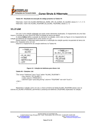 _____________________Curso Struts & Hibernate______________
       Tabela 45 - Resultado da execução do código presente na Tabela 44

       Hibernate: insert into ALUNO (MATRICULA, NOME, CPF, ID_CURSO, ID_ALUNO) values (?, ?, ?, ?, ?)
       Hibernate: insert into ALUNO_TELEFONE (ID_ALUNO, TELEFONE) values (?, ?)



11.2 List

        Um List é uma coleção ordenada que pode conter elementos duplicados. O mapeamento de uma lista
requer a inclusão de uma coluna de índice na tabela do banco de dados.
        A coluna índice define a posição do elemento na coleção, como visto na Figura 12 no mapeamento da
coleção de telefones da entidade Aluno como sendo um List.
        Dessa maneira, o Hibernate pode preservar a ordenação da coleção quando recuperada do banco de
dados e for mapeada como um List.
        Observe o mapeamento da coleção telefones na Tabela 46.




                             Figura 12 - Coleção de telefones para Aluno: List

       Tabela 46 - Coleções: List
       ...
       <list name="telefones" lazy="true" table="ALUNO_TELEFONE">
                <key column="ID_ALUNO"/>
                <index column="POSICAO"/>
                <element type="java.lang.String" column="TELEFONE" not-null="true"/>
       </list >
       ...


        Mapeando a coleção como um List, a chave primária da tabela ALUNO_TELEFONE passa a ser as
colunas ID_ALUNO e POSICAO, permitindo a presença de telefones (TELEFONE) duplicados na coleção.




                                                       Interplan Soluções em Conectividade Ltda.
                  Avenida Presidente Vargas, 962 grupo 1414 – Centro – Rio de Janeiro. Tels: 21-3473-2210 / 21-2516-2257 / 21-9471-2330
         site: www.interplan.com.br                                                                         email: interplan@interplan.com.br
             site: www.ensina.com.br                                                                           email: treinamento@interplan.com.br

                                                                 Página 87 de 140
 