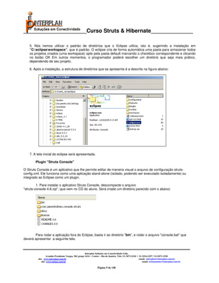 _____________________Curso Struts & Hibernate______________

    5. Nós iremos utilizar o padrão de diretórios que o Eclipse utiliza, isto é, sugerindo a instalação em
    “C:eclipseworkspace”, que é padrão. O eclipse cria de forma automática uma pasta para armazenar todos
    os projetos criados (uma workspace) opte pela pasta default marcando o checkbox correspondente e clicando
    no botão OK Em outros momentos, o programador poderá escolher um diretório que seja mais prático,
    dependendo de seu projeto.

    6. Após a instalação, a estrutura de diretórios que se apresenta é a descrita na figura abaixo:




    7. A tela inicial do eclipse será apresentada.

        Plugin "Struts Console"

O Struts Console é um aplicativo que lhe permite editar de maneira visual o arquivo de configuração struts-
config.xml. Ele funciona como uma aplicação stand-alone (isolado, podendo ser executado isoladamente) ou
integrado ao Eclipse como um plugin.

         1. Para instalar o aplicativo Struts Console, descompacte o arquivo
"struts-console-4.8.zip", que vem no CD do aluno. Será criado um diretório parecido com o abaixo:




       Para rodar a aplicação fora do Eclipse, basta ir ao diretório "bin", e rodar o arquivo "console.bat" que
deverá apresentar a seguinte tela:



                                                       Interplan Soluções em Conectividade Ltda.
                  Avenida Presidente Vargas, 962 grupo 1414 – Centro – Rio de Janeiro. Tels: 21-3473-2210 / 21-2516-2257 / 21-9471-2330
         site: www.interplan.com.br                                                                         email: interplan@interplan.com.br
             site: www.ensina.com.br                                                                           email: treinamento@interplan.com.br

                                                                  Página 9 de 140
 