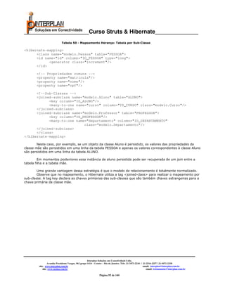 _____________________Curso Struts & Hibernate______________
                             Tabela 50 - Mapeamento Herança: Tabela por Sub-Classe

<hibernate-mapping>
      <class name="modelo.Pessoa" table="PESSOA">
      <id name="id" column="ID_PESSOA" type="long">
            <generator class="increment"/>
      </id>

       <!-- Propriedades comuns -->
       <property name="matricula"/>
       <property name="nome"/>
       <property name="cpf"/>

      <!--Sub-Classes -->
      <joined-subclass name="modelo.Aluno" table="ALUNO">
            <key column="ID_ALUNO"/>
            <many-to-one name="curso" column="ID_CURSO" class="modelo.Curso"/>
      </joined-subclass>
      <joined-subclass name="modelo.Professor" table="PROFESSOR">
            <key column="ID_PROFESSOR"/>
            <many-to-one name="departamento" column="ID_DEPARTAMENTO"
                             class="modelo.Departamento"/>
      </joined-subclass>
      </class>
</hibernate-mapping>

        Neste caso, por exemplo, se um objeto da classe Aluno é persistido, os valores das propriedades da
classe mãe são persistidos em uma linha da tabela PESSOA e apenas os valores correspondentes à classe Aluno
são persistidos em uma linha da tabela ALUNO.

         Em momentos posteriores essa instância de aluno persistida pode ser recuperada de um join entre a
tabela filha e a tabela mãe.

        Uma grande vantagem dessa estratégia é que o modelo de relacionamento é totalmente normalizado.
        Observe que no mapeamento, o Hibernate utiliza a tag <joined-class> para realizar o mapeamento por
sub-classe. A tag key declara as chaves primárias das sub-classes que são também chaves estrangeiras para a
chave primária da classe mãe.




                                                       Interplan Soluções em Conectividade Ltda.
                  Avenida Presidente Vargas, 962 grupo 1414 – Centro – Rio de Janeiro. Tels: 21-3473-2210 / 21-2516-2257 / 21-9471-2330
         site: www.interplan.com.br                                                                         email: interplan@interplan.com.br
             site: www.ensina.com.br                                                                           email: treinamento@interplan.com.br

                                                                 Página 92 de 140
 