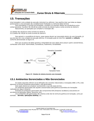 _____________________Curso Struts & Hibernate______________

13. Transações
Uma transação é uma unidade de execução indivisível (ou atômica). Isso significa dizer que todas as etapas
pertencentes a uma transação são completamente finalizadas ou nenhuma delas termina.
        Para exemplificar o conceito de transações, considere um exemplo clássico de transferência entre
contas bancárias: transferir R$ 150,00 da conta corrente do cliente A para a conta corrente do cliente B.
        Basicamente, as operações que compõem a transação são:

1º) Debitar R$ 150,00 da conta corrente do cliente A
2º) Creditar R$ 150,00 na conta corrente do cliente B

        Para garantir a consistência do banco, esses passos devem ser executados dentro de uma transação, já
que ela deve ser uma unidade de execução atômica. A transação pode ter dois fins: commit ou rollback,
conforme demonstrado na figura 19.

       Para que um banco de dados garanta a integridade dos seus dados deve possuir quatro características,
conhecidas como ACID: Atomicidade, Consistência, Isolamento, Durabilidade.




                             Figura 19 - Estados do sistema durante uma transação



13.1 Ambientes Gerenciados e Não Gerenciados
        As seções seguintes referem-se às definições dos conceitos relacionados a transações JDBC e JTA, onde
aparecem os termos ambientes gerenciados e não gerenciados.
        Esta seção destina-se a explicar sucintamente o que são esses termos.
        Os ambientes gerenciados são aqueles caracterizados pela gerência automática de transações
realizadas por algum container.
        Exemplos de ambientes gerenciados são componentes EJB (Enteprise JavaBeans) executando em
servidores de aplicações (JBoss, Geronimo, etc).
        Já os ambientes não gerenciados são cenários onde não há nenhuma gerência de transação, como por
exemplo: Servlets, aplicações desktop, etc..




                                                       Interplan Soluções em Conectividade Ltda.
                  Avenida Presidente Vargas, 962 grupo 1414 – Centro – Rio de Janeiro. Tels: 21-3473-2210 / 21-2516-2257 / 21-9471-2330
         site: www.interplan.com.br                                                                         email: interplan@interplan.com.br
             site: www.ensina.com.br                                                                           email: treinamento@interplan.com.br

                                                                 Página 93 de 140
 