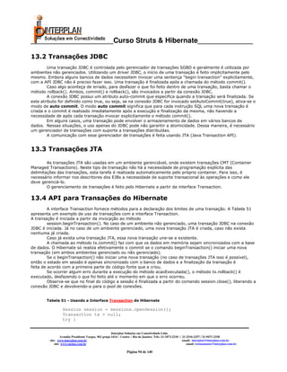 _____________________Curso Struts & Hibernate______________

13.2 Transações JDBC
        Uma transação JDBC é controlada pelo gerenciador de transações SGBD e geralmente é utilizada por
ambientes não gerenciados. Utilizando um driver JDBC, o início de uma transação é feito implicitamente pelo
mesmo. Embora alguns bancos de dados necessitem invocar uma sentença “begin transaction” explicitamente,
com a API JDBC não é preciso fazer isso. Uma transação é finalizada após a chamada do método commit().
        Caso algo aconteça de errado, para desfazer o que foi feito dentro de uma transação, basta chamar o
método rollback(). Ambos, commit() e rollback(), são invocados a partir da conexão JDBC.
        A conexão JDBC possui um atributo auto-commit que especifica quando a transação será finalizada. Se
este atributo for definido como true, ou seja, se na conexão JDBC for invocado setAutoCommit(true), ativa-se o
modo de auto commit. O modo auto commit significa que para cada instrução SQL uma nova transação é
criada e o commit é realizado imediatamente após a execução e finalização da mesma, não havendo a
necessidade de após cada transação invocar explicitamente o método commit().
        Em alguns casos, uma transação pode envolver o armazenamento de dados em vários bancos de
dados. Nessas situações, o uso apenas do JDBC pode não garantir a atomicidade. Dessa maneira, é necessário
um gerenciador de transações com suporte a transações distribuídas.
        A comunicação com esse gerenciador de transações é feita usando JTA (Java Transaction API).


13.3 Transações JTA

        As transações JTA são usadas em um ambiente gerenciável, onde existem transações CMT (Container
Managed Transactions). Neste tipo de transação não há a necessidade de programação explícita das
delimitações das transações, esta tarefa é realizada automaticamente pelo próprio container. Para isso, é
necessário informar nos descritores dos EJBs a necessidade de suporte transacional às operações e como ele
deve gerenciá-lo.
        O gerenciamento de transações é feito pelo Hibernate a partir da interface Transaction.

13.4 API para Transações do Hibernate
         A interface Transaction fornece métodos para a declaração dos limites de uma transação. A Tabela 51
apresenta um exemplo de uso de transações com a interface Transaction.
A transação é iniciada a partir da invocação ao método
         session.beginTransaction(). No caso de um ambiente não gerenciado, uma transação JDBC na conexão
JDBC é iniciada. Já no caso de um ambiente gerenciado, uma nova transação JTA é criada, caso não exista
nenhuma já criada.
         Caso já exista uma transação JTA, essa nova transação une-se a existente.
         A chamada ao método tx.commit() faz com que os dados em memória sejam sincronizados com a base
de dados. O Hibernate só realiza efetivamente o commit se o comando beginTransaction() iniciar uma nova
transação (em ambos ambientes gerenciado ou não gerenciado).
         Se o beginTransaction() não iniciar uma nova transação (no caso de transações JTA isso é possível),
então o estado em sessão é apenas sincronizado com o banco de dados e a finalização da transação é
feita de acordo com a primeira parte do código fonte que a criou.
         Se ocorrer algum erro durante a execução do método acaoExecutada(), o método tx.rollback() é
executado, desfazendo o que foi feito até o momento em que o erro ocorreu.
         Observa-se que no final do código a sessão é finalizada a partir do comando session.close(), liberando a
conexão JDBC e devolvendo-a para o pool de conexões.


       Tabela 51 - Usando a Interface Transaction do Hibernate

                  Session session = sessions.openSession();
                  Transaction tx = null;
                  try {


                                                       Interplan Soluções em Conectividade Ltda.
                  Avenida Presidente Vargas, 962 grupo 1414 – Centro – Rio de Janeiro. Tels: 21-3473-2210 / 21-2516-2257 / 21-9471-2330
         site: www.interplan.com.br                                                                         email: interplan@interplan.com.br
             site: www.ensina.com.br                                                                           email: treinamento@interplan.com.br

                                                                 Página 94 de 140
 