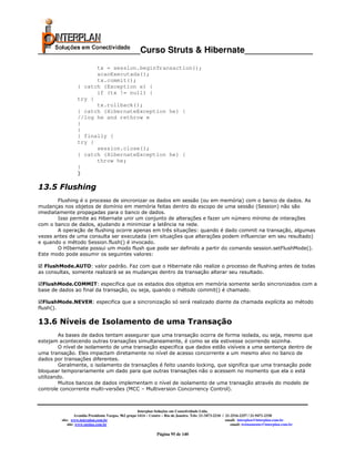 _____________________Curso Struts & Hibernate______________
                        tx = session.beginTransaction();
                        acaoExecutada();
                        tx.commit();
                  } catch (Exception e) {
                        if (tx != null) {
                  try {
                        tx.rollback();
                  } catch (HibernateException he) {
                  //log he and rethrow e
                  }
                  }
                  } finally {
                  try {
                        session.close();
                  } catch (HibernateException he) {
                        throw he;
                  }
                  }

13.5 Flushing
       Flushing é o processo de sincronizar os dados em sessão (ou em memória) com o banco de dados. As
mudanças nos objetos de domínio em memória feitas dentro do escopo de uma sessão (Session) não são
imediatamente propagadas para o banco de dados.
       Isso permite ao Hibernate unir um conjunto de alterações e fazer um número mínimo de interações
com o banco de dados, ajudando a minimizar a latência na rede.
       A operação de flushing ocorre apenas em três situações: quando é dado commit na transação, algumas
vezes antes de uma consulta ser executada (em situações que alterações podem influenciar em seu resultado)
e quando o método Session.flush() é invocado.
       O HIbernate possui um modo flush que pode ser definido a partir do comando session.setFlushMode().
Este modo pode assumir os seguintes valores:

  FlushMode.AUTO: valor padrão. Faz com que o Hibernate não realize o processo de flushing antes de todas
as consultas, somente realizará se as mudanças dentro da transação alterar seu resultado.

 FlushMode.COMMIT: especifica que os estados dos objetos em memória somente serão sincronizados com a
base de dados ao final da transação, ou seja, quando o método commit() é chamado.

  FlushMode.NEVER: especifica que a sincronização só será realizado diante da chamada explícita ao método
flush().

13.6 Níveis de Isolamento de uma Transação
         As bases de dados tentam assegurar que uma transação ocorra de forma isolada, ou seja, mesmo que
estejam acontecendo outras transações simultaneamente, é como se ela estivesse ocorrendo sozinha.
         O nível de isolamento de uma transação especifica que dados estão visíveis a uma sentença dentro de
uma transação. Eles impactam diretamente no nível de acesso concorrente a um mesmo alvo no banco de
dados por transações diferentes.
         Geralmente, o isolamento de transações é feito usando locking, que significa que uma transação pode
bloquear temporariamente um dado para que outras transações não o acessem no momento que ela o está
utilizando.
         Muitos bancos de dados implementam o nível de isolamento de uma transação através do modelo de
controle concorrente multi-versões (MCC – Multiversion Concorrency Control).



                                                       Interplan Soluções em Conectividade Ltda.
                  Avenida Presidente Vargas, 962 grupo 1414 – Centro – Rio de Janeiro. Tels: 21-3473-2210 / 21-2516-2257 / 21-9471-2330
         site: www.interplan.com.br                                                                         email: interplan@interplan.com.br
             site: www.ensina.com.br                                                                           email: treinamento@interplan.com.br

                                                                 Página 95 de 140
 