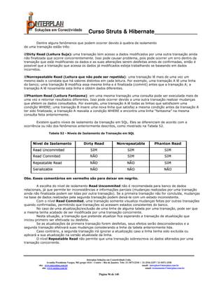 _____________________Curso Struts & Hibernate______________
       Dentre alguns fenômenos que podem ocorrer devido à quebra de isolamento
de uma transação estão três:

  Dirty Read (Leitura Suja): uma transação tem acesso a dados modificados por uma outra transação ainda
não finalizada que ocorre concorrentemente. Isso pode causar problema, pois pode ocorrer um erro dentro da
transação que está modificando os dados e as suas alterações serem desfeitas antes de confirmadas, então é
possível que a transação que acessa os dados já modificados esteja trabalhando se baseando em dados
incorretos.

  Nonrepeatable Read (Leitura que não pode ser repetida): uma transação lê mais de uma vez um
mesmo dado e constata que há valores distintos em cada leitura. Por exemplo, uma transação A lê uma linha
do banco; uma transação B modifica essa mesma linha e é finalizada (commit) antes que a transação A; a
transação A lê novamente esta linha e obtém dados diferentes.

  Phantom Read (Leitura Fantasma): em uma mesma transação uma consulta pode ser executada mais de
uma vez e retornar resultados diferentes. Isso pode ocorrer devido a uma outra transação realizar mudanças
que afetem os dados consultados. Por exemplo, uma transação A lê todas as linhas que satisfazem uma
condição WHERE; uma transação B insere uma nova linha que satisfaz a mesma condição antes da transação A
ter sido finalizada; a transação A reavalia a condição WHERE e encontra uma linha “fantasma” na mesma
consulta feita anteriormente.

       Existem quatro níveis de isolamento da transação em SQL. Eles se diferenciam de acordo com a
ocorrência ou não dos fenômenos anteriormente descritos, como mostrado na Tabela 52.

                  Tabela 52 - Níveis de Isolamento da Transação em SQL




Obs. Esses comentários em vermelho são para deixar em negrito.

         A escolha do nível de isolamento Read Uncommited não é recomendada para banco de dados
relacionais, já que permite ler inconsistências e informações parciais (mudanças realizadas por uma transação
ainda não finalizada podem ser lidas por outra transação). Se a primeira transação não for concluída, mudanças
na base de dados realizadas pela segunda transação podem deixá-la com um estado inconsistente.
         Com o nível Read Commited, uma transação somente visualiza mudanças feitas por outras transações
quando confirmadas, permitindo que transações só acessem estados consistentes do banco.
         No caso de uma atualização/exclusão de uma linha de alguma tabela por uma transação, pode ser que
a mesma tenha acabado de ser modificada por uma transação concorrente.
         Nesta situação, a transação que pretende atualizar fica esperando a transação de atualização que
iniciou primeiro ser efetivada ou desfeita.
         Se as atualizações da primeira transação forem desfeitas, seus efeitos serão desconsiderados e a
segunda transação efetivará suas mudanças considerando a linha da tabela anteriormente lida.
         Caso contrário, a segunda transação irá ignorar a atualização caso a linha tenha sido excluída ou
aplicará a sua atualização na versão atualizada da linha.
         O nível Repeatable Read não permite que uma transação sobrescreva os dados alterados por uma
transação concorrente.




                                                       Interplan Soluções em Conectividade Ltda.
                  Avenida Presidente Vargas, 962 grupo 1414 – Centro – Rio de Janeiro. Tels: 21-3473-2210 / 21-2516-2257 / 21-9471-2330
         site: www.interplan.com.br                                                                         email: interplan@interplan.com.br
             site: www.ensina.com.br                                                                           email: treinamento@interplan.com.br

                                                                 Página 96 de 140
 