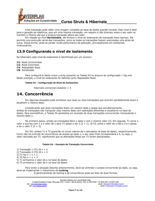 _____________________Curso Struts & Hibernate______________
        Uma transação pode obter uma imagem completa da base de dados quando iniciada. Este nível é ideal
para a geração de relatórios, pois em uma mesma transação, um registro é lido diversas vezes e seu valor se
mantém o mesmo até que a própria transação altere seu valor.
        Em relação ao nível Serializable, ele fornece o nível de isolamento de transação mais rigoroso. Ele
permite uma execução serial das transações, como se todas as transações fossem executadas uma atrás da
outra. Dessa forma, pode-se perder muita performance da aplicação, principalmente em ambientes
multiusuários.

13.9 Configurando o nível de isolamento
No Hibernate cada nível de isolamento é identificado por um número:

 1:   Read Uncommited
 2:   Read Commited
 4:   Repeatable Read
 8:   Serializable

       Para configurá-lo basta incluir a linha presente na Tabela 53 no arquivo de configuração *.cfg.xml.
Neste exemplo, o nível de isolamento foi definido como Repeatable Read.

         Tabela 53 – Configuração do Nível de Isolamento

                    hibernate.connection.isolation = 4


14. Concorrência
        Em algumas situações pode acontecer que duas ou mais transações que ocorrem paralelamente leiam e
atualizem o mesmo dado.

        Considerando que duas transações leiam um mesmo dado x quase que simultaneamente.
Ambas as transações vão manipular esse mesmo dado com operações diferentes e atualizá-lo na base de
dados. Para exemplificar, a Tabela 54 apresenta um exemplo de duas transações concorrentes manipulando o
mesmo dado x.

         No primeiro passo, ambas as transações lêem o dado x com o mesmo valor (2). Em seguida, T1 soma o
valor x que leu com 1 e o valor de x para T1 passa a ser 3 (2 + 1). Já T2, soma o valor de x lido a 3 e x passa
a ter o valor 5 (2 + 3).

        Por fim, ambos T1 e T2 gravarão os novos valores de x calculados na base de dados, respectivamente.
Como não há controle de concorrência de acesso ao dado x, o seu valor final corresponderá a 5, ou seja, o
valor calculado por T2, significando que as alterações feitas por T1 foram descartadas.


                               Tabela 54 – Exemplo de Transação Concorrente

1)   Transação 1 (T1) lê x =         2
2)   Transação 2 (T2) lê x =         2
3)   T1 faz x = x + 1
4)   T2 faz x = x + 3
5)   T1 armazena o valor de          x na base de dados
6)   T2 armazena o valor de          x na base de dados

       Para evitar a situação descrita anteriormente, deve-se controlar o acesso concorrente ao dado, ou seja,
deve-se implementar o mecanismo de Locking.
               O gerenciamento de locking e da concorrência pode ser feito de duas formas:


                                                         Interplan Soluções em Conectividade Ltda.
                    Avenida Presidente Vargas, 962 grupo 1414 – Centro – Rio de Janeiro. Tels: 21-3473-2210 / 21-2516-2257 / 21-9471-2330
           site: www.interplan.com.br                                                                         email: interplan@interplan.com.br
               site: www.ensina.com.br                                                                           email: treinamento@interplan.com.br

                                                                   Página 97 de 140
 
