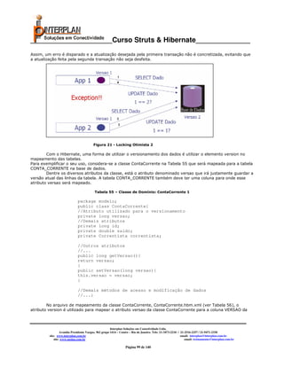 _____________________Curso Struts & Hibernate______________
Assim, um erro é disparado e a atualização desejada pela primeira transação não é concretizada, evitando que
a atualização feita pela segunda transação não seja desfeita.




                                         Figura 21 - Locking Otimista 2

        Com o Hibernate, uma forma de utilizar o versionamento dos dados é utilizar o elemento version no
mapeamento das tabelas.
Para exemplificar o seu uso, considera-se a classe ContaCorrente na Tabela 55 que será mapeada para a tabela
CONTA_CORRENTE na base de dados.
        Dentre os diversos atributos da classe, está o atributo denominado versao que irá justamente guardar a
versão atual das linhas da tabela. A tabela CONTA_CORRENTE também deve ter uma coluna para onde esse
atributo versao será mapeado.

                                          Tabela 55 – Classe de Domínio: ContaCorrente 1

                             package modelo;
                             public class ContaCorrente{
                             //Atributo utilizado para o versionamento
                             private long versao;
                             //Demais atributos
                             private long id;
                             private double saldo;
                             private Correntista correntista;

                             //Outros atributos
                             //...
                             public long getVersao(){
                             return versao;
                             }
                             public setVersao(long versao){
                             this.versao = versao;
                             }

                             //Demais métodos de acesso e modificação de dados
                             //...}

        No arquivo de mapeamento da classe ContaCorrente, ContaCorrente.hbm.xml (ver Tabela 56), o
atributo version é utilizado para mapear o atributo versao da classe ContaCorrente para a coluna VERSAO da



                                                       Interplan Soluções em Conectividade Ltda.
                  Avenida Presidente Vargas, 962 grupo 1414 – Centro – Rio de Janeiro. Tels: 21-3473-2210 / 21-2516-2257 / 21-9471-2330
         site: www.interplan.com.br                                                                         email: interplan@interplan.com.br
             site: www.ensina.com.br                                                                           email: treinamento@interplan.com.br

                                                                 Página 99 de 140
 