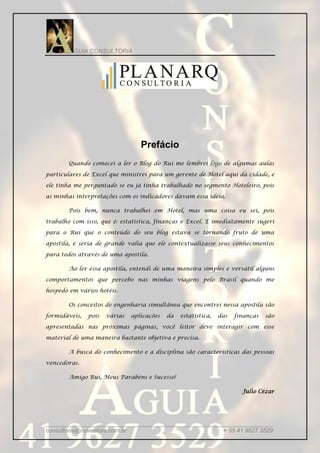 GUIA CONSULTORIA




                                  Prefácio
       Quando comecei a ler o Blog do Rui me lembrei logo de algumas aulas

particulares de Excel que ministrei para um gerente de Hotel aqui da cidade, e

ele tinha me perguntado se eu já tinha trabalhado no segmento Hoteleiro, pois

as minhas interpretações com os indicadores davam essa idéia.

       Pois bem, nunca trabalhei em Hotel, mas uma coisa eu sei, pois

trabalho com isso, que é: estatística, finanças e Excel. E imediatamente sugeri

para o Rui que o conteúdo do seu blog estava se tornando fruto de uma

apostila, e seria de grande valia que ele contextualizasse seus conhecimentos

para todos através de uma apostila.

       Ao ler essa apostila, entendi de uma maneira simples e versátil alguns

comportamentos que percebo nas minhas viagens pelo Brasil quando me

hospedo em vários hotéis.

       Os conceitos de engenharia simultânea que encontrei nessa apostila são

formidáveis,   pois   várias   aplicações   da   estatística,   das   finanças   são

apresentadas nas próximas páginas, você leitor deve interagir com esse

material de uma maneira bastante objetiva e precisa.

       A busca do conhecimento e a disciplina são características das pessoas

vencedoras.

       Amigo Rui, Meus Parabéns e Sucesso!

                                                                        Julio Cézar




_____________________________________________________________________
consultoria@ruiventura.com.br                         + 55 41 9627 3529
 