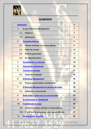 GUIA CONSULTORIA


                                    SUMÁRIO
    Introdução                                                    5

    1.          O que é Revenue Management                        7

         1.1.     Histórico                                       7

         1.2.     Aplicações                                      9

    2.          Conceitos básicos                                 11

         2.1      Vamos conhecer os nossos gastos                 11

         2.2      Plano de contas                                 12

         2.3      Rotinas gerenciais                              17

         2.4      Os departamentos                                19

    3           Conhecendo os números                             32

    4           Calculando indicadores                            35

    5           Tirando conclusões                                41

         5.1      Taxas de ocupação                               43

    6           O Revenue Management                              46

         6.1      Preços posicionados corretamente                48

    7           O Revenue Management ao alcance de todos          50

         7.1      Definindo o concorrente                         50

    8           Onde estão e quem são os concorrentes             53

    9           O concorrente já identificado                     55

    10          Trabalhando em casa                               56

         10.1 Conhecer nossos clientes e consumidores             56

         10.2 O que tem de questionar aos nossos clientes         57

    11          Determinando as tarifas                           60

_____________________________________________________________________
consultoria@ruiventura.com.br                         + 55 41 9627 3529
 