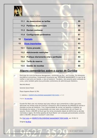 GUIA CONSULTORIA


         11.1 Ao desenvolver as tarifas                                                 60

         11.2 Partimos do princípio                                                     60

         11.3 Deviam conhecer                                                           60

         11.4 Configurando parâmetros                                                   61

    12        Exemplo                                                                   62

    13        Dicas importantes                                                         63

         13.1     Como procedo                                                          63

         13.2     Adicionando restrições                                                63

         13.3     Pratique diariamente criar a perfeição                                63

         13.4     Tarifa de reserva                                                     64

         13.5     Gestão de receitas                                                    65

      Alguns comentários sobre o curso de Curitiba
      Participei do curso de Revenue Management, ministrado por Rui , em Curitiba. Foi altamente
      elucidativo e proveitoso. Compreendi claramente que "REVENEUE MANAGEMENT é o que há de
      melhor e mais sério em Gestão, e não só hoteleira". Parabéns, não somente pelol conteúdo do
      curso, como também pelos teus profundos conheinetos de administração Hoteleira.

      Marcelo Monsú

      Gerente Geral Hotel

      Plaza Itapema Resort & SPA

      Por Anônimo em RESPEITO PELO REVENUE MANAGEMENT POR FAVOR. às 14:32

      Original: No nosso Blog



      Grande Rui Mais uma vez estamos aqui para reforçar seus comentários e dizer que estou
      aplicando nas minhas aulas de Finanças e Estatística (Pós-Graduação da UNIASSELVI) teorias e
      exemplo na área de hotelaria. Tive a oportunidade de revisar sua apostila e trabalhar na
      formatação da mesma, e fui presenteado com esse vasto conhecimento de um Expert no
      assunto. Existe o SOLVER no Excel que faz várias simulações depois de definirmos as devidas
      restrições e regras. Na minha apostila de Excel Master (um avançado personalizado) comento
      sobre o SOLVER. Abraços e Sucesso!!! Julio Cézar

      Por Prof Julio em RESPEITO PELO REVENUE MANAGEMENT POR FAVOR. em 19/02/12

      Original:No Blog



_____________________________________________________________________
consultoria@ruiventura.com.br                         + 55 41 9627 3529
 