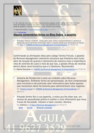 GUIA CONSULTORIA



Sr. Rui, bom dia. Seu curso foi muito importante para agregar conhecimento sobre o RM na minha
rotina de trabalho, acredito que depois do seu curso estamos no caminho certo para o sucesso.
Desde já agradeço a atenção dispensada. Grata. Daiane Luize Carlsson.

Por Daiane Luize Carlsson em Quem Você Conhece Em Curitiba. em 13/02/12

Original: Em Nosso Blog

Alguns comentários feitos no Blog Sobre a apostila

      Prezados Tommy e Gabriel - Grato pela vossa visita e esclarecimento e continuo à
      disposição para eventuais informções sobre o assunto desde que necessárias se façam.
      Por Rui em CURSOS de Revenue Management (C/Comentários) em 18/01/12




Confirmando as afirmações ditas pelo colega Tommy Freund, a apostila
de Revenue Management realmente esclarece que hotelaria está muito
além de locação de quartos e demonstra de maneira clara a importância
vital de controle de custo e mais do que isso, a gestão eficaz de receitas
dentro deste ramo fantástico que é a Hotelaria. Recomendo!
Por Gabriel Gonçalves em CURSOS de Revenue Management (C/Comentários) em 17/01/12




      Gostaria de Parabenizá-lo pelo seu trabalho sobre Revenue
      Management. Brilhante forma de apresentação, de fácil compreenção
      para iniciantes e de profundo valor informativo para todos aqueles
      que necessitam desta ferramenta para administrarem seus negócios.
      Por Tommy Freund em CURSOS de Revenue Management (C/Comentários) em
      28/12/11

      Prezado Senhor Rui Li sua Apostila, e estou pra lhe dizer que, em
      termos de aprendizado prático é melhor e mais informativo que meus
      4 anos de faculdade. Voltarei a fazer contato. Mariana
      Por Anônimo em O Que é Revenue Management? em 19/12/11
         Spam | Excluir | Remover conteúdo




_____________________________________________________________________
consultoria@ruiventura.com.br                         + 55 41 9627 3529
 