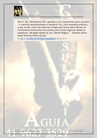 GUIA CONSULTORIA


   Olá Sr. Rui. Recebemos OK a apostila e já a imprimimos para consulta
   - o material aparentemente é bastante rico, com exemplos práticos,
   o que muitas vezes faz falta nos artigos que lemos sobre RM por aí.
   Certamente entraremos em contato para trocar algumas ideias na
   sequência. Obrigado desde já! Att, Daniel Wagner .'. Gerente Geral
   Hotel Planalto Ponta Grossa
   Por HP em O CURSO DE REVENUE MNAGEMENT em 09/12/11




_____________________________________________________________________
consultoria@ruiventura.com.br                         + 55 41 9627 3529
 
