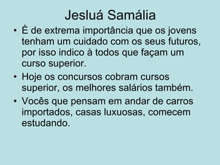Jesluá Samália È de extrema importância que os jovens tenham um cuidado com os seus futuros, por isso indico à todos que façam um curso superior. Hoje os concursos cobram cursos superior, os melhores salários também. Vocês que pensam em andar de carros importados, casas luxuosas, comecem estudando. 