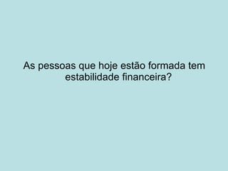 As pessoas que hoje estão formada tem estabilidade financeira? 