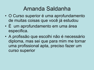Amanda Saldanha O Curso superior é uma aprofundamento de muitas coisas que você já estudou È  um aprofundamento em uma área especifica. A profissão que escolhi não é necessário diploma, mas sei que para mim me tornar uma profissional apta, preciso fazer um curso superior 
