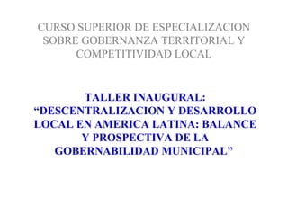 CURSO SUPERIOR DE ESPECIALIZACION
SOBRE GOBERNANZA TERRITORIAL Y
COMPETITIVIDAD LOCAL
TALLER INAUGURAL:
“DESCENTRALIZACION Y DESARROLLO
LOCAL EN AMERICA LATINA: BALANCE
Y PROSPECTIVA DE LA
GOBERNABILIDAD MUNICIPAL”
 
