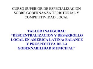 CURSO SUPERIOR DE ESPECIALIZACION SOBRE GOBERNANZA TERRITORIAL Y COMPETITIVIDAD LOCAL TALLER INAUGURAL: “DESCENTRALIZACION Y DESARROLLO LOCAL EN AMERICA LATINA: BALANCE Y PROSPECTIVA DE LA GOBERNABILIDAD MUNICIPAL”   