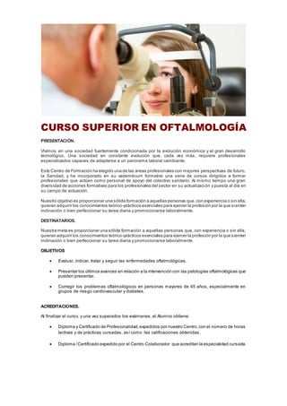 CURSO SUPERIOR EN OFTALMOLOGÍA
PRESENTACIÓN.
Vivimos en una sociedad fuertemente condicionada por la evolución económica y el gran desarrollo
tecnológico. Una sociedad en constante evolución que, cada vez más, requiere profesionales
especializados capaces de adaptarse a un panorama laboral cambiante.
Este Centro de Formación ha elegido una de las áreas profesionales con mejores perspectivas de futuro,
la Sanidad, y ha incorporado en su vademécum formativo una serie de cursos dirigidos a formar
profesionales que actúen como personal de apoyo del colectivo sanitario. Al mismo tiempo una gran
diversidad de acciones formativas para los profesionales del sector en su actualización y puesta al día en
su campo de actuación.
Nuestro objetivo es proporcionar una sólida formación a aquellas personas que,con experiencia o sin ella,
quieran adquirir los conocimientos teórico-prácticos esenciales para ejercer la profesión por la que sienten
inclinación o bien perfeccionar su tarea diaria y promocionarse laboralmente.
DESTINATARIOS.
Nuestra meta es proporcionar una sólida formación a aquellas personas que, con experiencia o sin ella,
quieran adquirir los conocimientos teórico-prácticos esenciales para ejercer la profesión por la que sienten
inclinación o bien perfeccionar su tarea diaria y promocionarse laboralmente.
OBJETIVOS
 Evaluar, indicar, tratar y seguir las enfermedades oftalmológicas.
 Presentar los últimos avances en relación a la intervención con las patologías oftalmológicas que
pueden presentar.
 Corregir los problemas oftalmológicos en personas mayores de 45 años, especialmente en
grupos de riesgo cardiovascular y diabetes.
ACREDITACIONES.
Al finalizar el curso, y una vez superados los exámenes, el Alumno obtiene:
 Diploma y Certificado de Profesionalidad,expedidos por nuestro Centro,con el número de horas
lectivas y de prácticas cursadas, así como las calificaciones obtenidas.
 Diploma /Certificado expedido por el Centro Colaborador que acreditan la especialidad cursada.
 