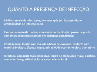 QUANTO A PRESENÇA DE INFECÇÃO
LIMPA: sem sinais infecciosos, ocorrem após técnica asséptica e
probabilidade de infecção baixa
Limpa contaminada: podem apresentar contaminação grosseria, porém
sem sinais infecciosos; comum em acidentes domésticos;
Contaminada: feridas com mais de 6 horas de evolução, contacto com
matérial biológico (fezes, sangue, urina). Pode ocorrer no bloco operatório
Infectada: apresenta mais exsudação, tecido de granulação friável e pálido,
com odor desagradável, dolorosa, com edema local.
 