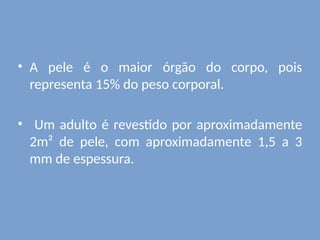 • A pele é o maior órgão do corpo, pois
representa 15% do peso corporal.
• Um adulto é revestido por aproximadamente
2m² de pele, com aproximadamente 1,5 a 3
mm de espessura.
 